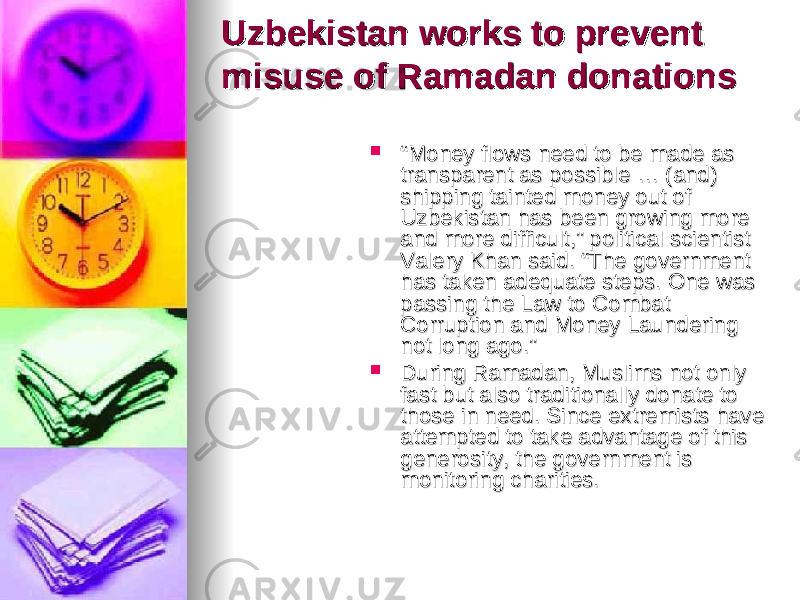 Uzbekistan works to prevent Uzbekistan works to prevent misuse of Ramadan donationsmisuse of Ramadan donations  ““ Money flows need to be made as Money flows need to be made as transparent as possible … (and) transparent as possible … (and) shipping tainted money out of shipping tainted money out of Uzbekistan has been growing more Uzbekistan has been growing more and more difficult,” political scientist and more difficult,” political scientist Valery Khan said. “The government Valery Khan said. “The government has taken adequate steps. One was has taken adequate steps. One was passing the Law to Combat passing the Law to Combat Corruption and Money Laundering Corruption and Money Laundering not long ago.” not long ago.”  During Ramadan, Muslims not only During Ramadan, Muslims not only fast but also traditionally donate to fast but also traditionally donate to those in need. Since extremists have those in need. Since extremists have attempted to take advantage of this attempted to take advantage of this generosity, the government is generosity, the government is monitoring charities. monitoring charities. 