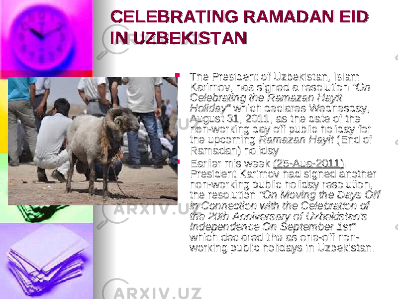 CELEBRATING RAMADAN EID CELEBRATING RAMADAN EID IN UZBEKISTANIN UZBEKISTAN  The President of Uzbekistan, Islam The President of Uzbekistan, Islam Karimov, has signed a resolution Karimov, has signed a resolution &#34;On &#34;On Celebrating the Ramazan Hayit Celebrating the Ramazan Hayit Holiday&#34; Holiday&#34; which declares Wednesday, which declares Wednesday, August 31, 2011, as the date of the August 31, 2011, as the date of the non-working day off public holiday for non-working day off public holiday for the upcoming the upcoming Ramazan Hayit Ramazan Hayit (End of (End of Ramadan) holidayRamadan) holiday  Earlier mis week Earlier mis week (25-Aua-2011)(25-Aua-2011) . . President Karimov had signed another President Karimov had signed another non-working public holiday resolution, non-working public holiday resolution, the resolution the resolution &#34;On Moving the Days Off &#34;On Moving the Days Off in Connection with the Celebration of in Connection with the Celebration of the 20th Anniversary of Uzbekistan&#39;s the 20th Anniversary of Uzbekistan&#39;s Independence On September 1st&#34; Independence On September 1st&#34; which declared which declared the the as one-off non-as one-off non- working public holidays in Uzbekistan.working public holidays in Uzbekistan. 