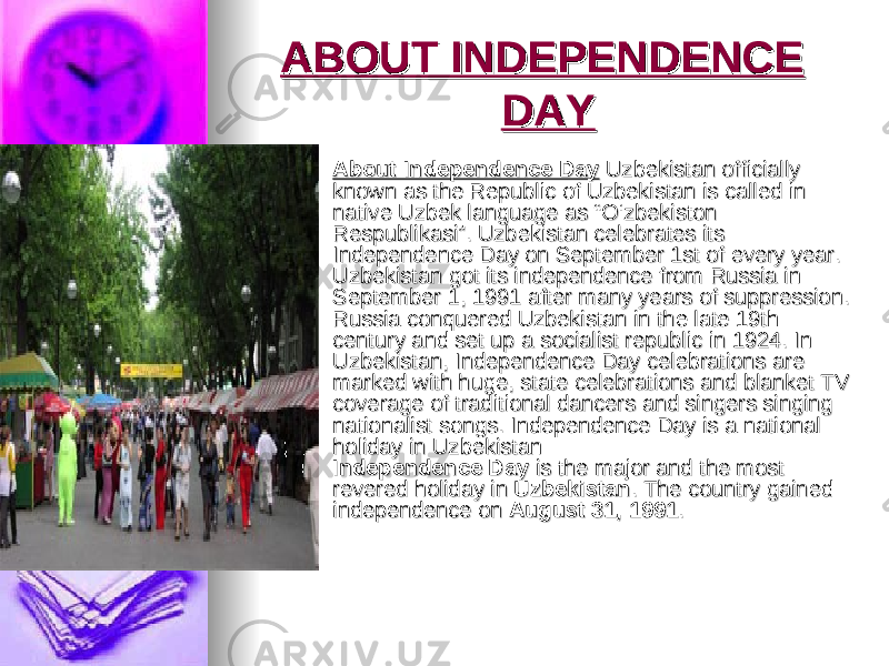 ABOUT INDEPENDENCE ABOUT INDEPENDENCE DAYDAY  About Independence DayAbout Independence Day Uzbekistan officially Uzbekistan officially known as the Republic of Uzbekistan is called in known as the Republic of Uzbekistan is called in native Uzbek language as “O‘zbekiston native Uzbek language as “O‘zbekiston Respublikasi”. Uzbekistan celebrates its Respublikasi”. Uzbekistan celebrates its Independence Day on September 1st of every year. Independence Day on September 1st of every year. Uzbekistan got its independence from Russia in Uzbekistan got its independence from Russia in September 1, 1991 after many years of suppression. September 1, 1991 after many years of suppression. Russia conquered Uzbekistan in the late 19th Russia conquered Uzbekistan in the late 19th century and set up a socialist republic in 1924. In century and set up a socialist republic in 1924. In Uzbekistan, Independence Day celebrations are Uzbekistan, Independence Day celebrations are marked with huge, state celebrations and blanket TV marked with huge, state celebrations and blanket TV coverage of traditional dancers and singers singing coverage of traditional dancers and singers singing nationalist songs. Independence Day is a national nationalist songs. Independence Day is a national holiday in Uzbekistan holiday in Uzbekistan Independence DayIndependence Day is the major and the most is the major and the most revered holiday in revered holiday in UzbekistanUzbekistan . The country gained . The country gained independence on independence on August 31, 1991August 31, 1991 .. 