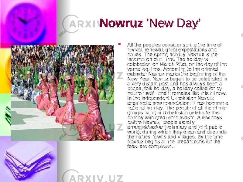 NowruzNowruz &#39;New Day&#39;&#39;New Day&#39;  All the peoples consider spring the time of All the peoples consider spring the time of revival, renewal, great expectations and revival, renewal, great expectations and hopes. The spring holiday hopes. The spring holiday  NavruzNavruz  is the  is the incarnation of all this. The holiday is incarnation of all this. The holiday is celebrated on celebrated on  March 21stMarch 21st , on the day of the , on the day of the vernal equinox. According to the oriental vernal equinox. According to the oriental calendar Navruz marks the beginning of the calendar Navruz marks the beginning of the New Year. Navruz began to be celebrated in New Year. Navruz began to be celebrated in a very distant past and has always been a a very distant past and has always been a pagan, folk holiday, a holiday called for by pagan, folk holiday, a holiday called for by nature itself - and it remains like this till now. nature itself - and it remains like this till now. In the independent Uzbekistan Navruz In the independent Uzbekistan Navruz acquired a new connotation: it has become a acquired a new connotation: it has become a national holiday. The people of all the ethnic national holiday. The people of all the ethnic groups living in Uzbekistan celebrate this groups living in Uzbekistan celebrate this holiday with great enthusiasm. A few days holiday with great enthusiasm. A few days before Navruz, people usually before Navruz, people usually arrangearrange khasharkhashar  (voluntary and joint public  (voluntary and joint public work), during which they clean and decorate work), during which they clean and decorate their cities, towns and villages. By the time their cities, towns and villages. By the time Navruz begins all the preparations for the Navruz begins all the preparations for the feast are completed. feast are completed. 