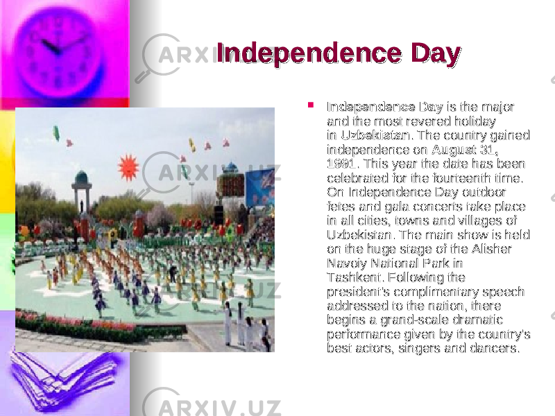 Independence DayIndependence Day     Independence DayIndependence Day  is the major  is the major and the most revered holiday and the most revered holiday in in  UzbekistanUzbekistan . The country gained . The country gained independence on independence on  August 31, August 31, 19911991 . This year the date has been . This year the date has been celebrated for the fourteenth time. celebrated for the fourteenth time. On Independence Day outdoor On Independence Day outdoor fetes and gala concerts take place fetes and gala concerts take place in all cities, towns and villages of in all cities, towns and villages of Uzbekistan. The main show is held Uzbekistan. The main show is held on the huge stage of the Alisher on the huge stage of the Alisher Navoiy National Park in Navoiy National Park in Tashkent. Following the Tashkent. Following the president&#39;s complimentary speech president&#39;s complimentary speech addressed to the nation, there addressed to the nation, there begins a grand-scale dramatic begins a grand-scale dramatic performance given by the country&#39;s performance given by the country&#39;s best actors, singers and dancers. best actors, singers and dancers. 