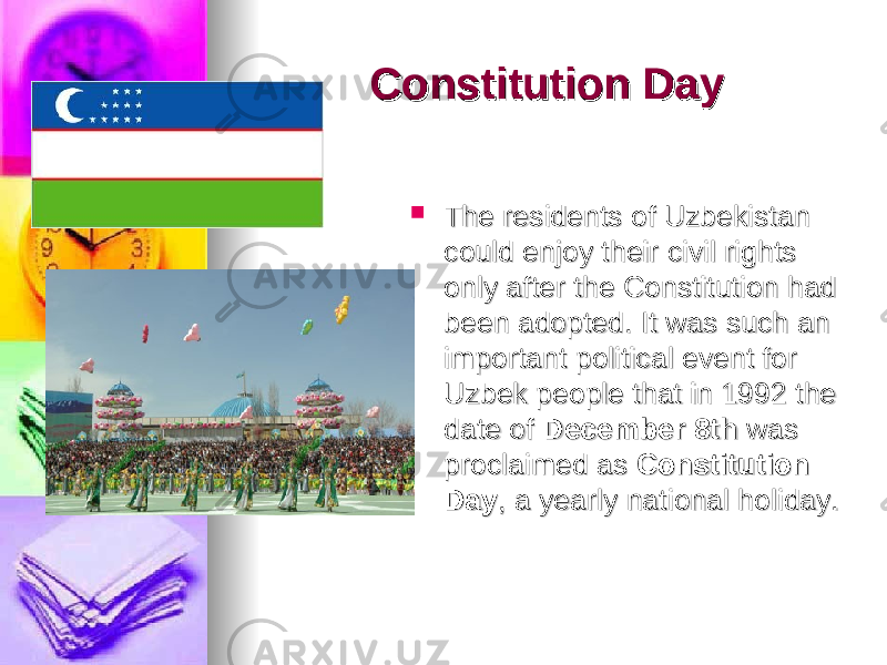 Constitution DayConstitution Day  The residents of Uzbekistan The residents of Uzbekistan could enjoy their civil rights could enjoy their civil rights only after the Constitution had only after the Constitution had been adopted. It was such an been adopted. It was such an important political event for important political event for Uzbek people that in 1992 the Uzbek people that in 1992 the date of date of DecemberDecember    8th8th  was  was proclaimed as proclaimed as  Constitution Constitution DayDay , a yearly national holiday., a yearly national holiday. 