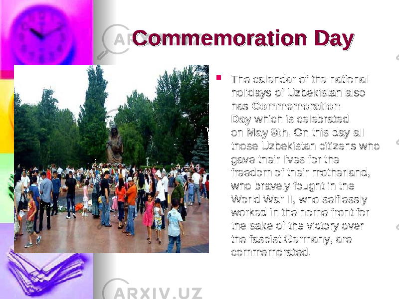 Commemoration DayCommemoration Day     The calendar of the national The calendar of the national holidays of Uzbekistan also holidays of Uzbekistan also has has  Commemoration Commemoration DayDay  which is celebrated  which is celebrated on on  May 9thMay 9th . On this day all . On this day all those Uzbekistan citizens who those Uzbekistan citizens who gave their lives for the gave their lives for the freedom of their motherland, freedom of their motherland, who bravely fought in the who bravely fought in the World War II, who selflessly World War II, who selflessly worked in the home front for worked in the home front for the sake of the victory over the sake of the victory over the fascist Germany, are the fascist Germany, are commemorated. commemorated.  