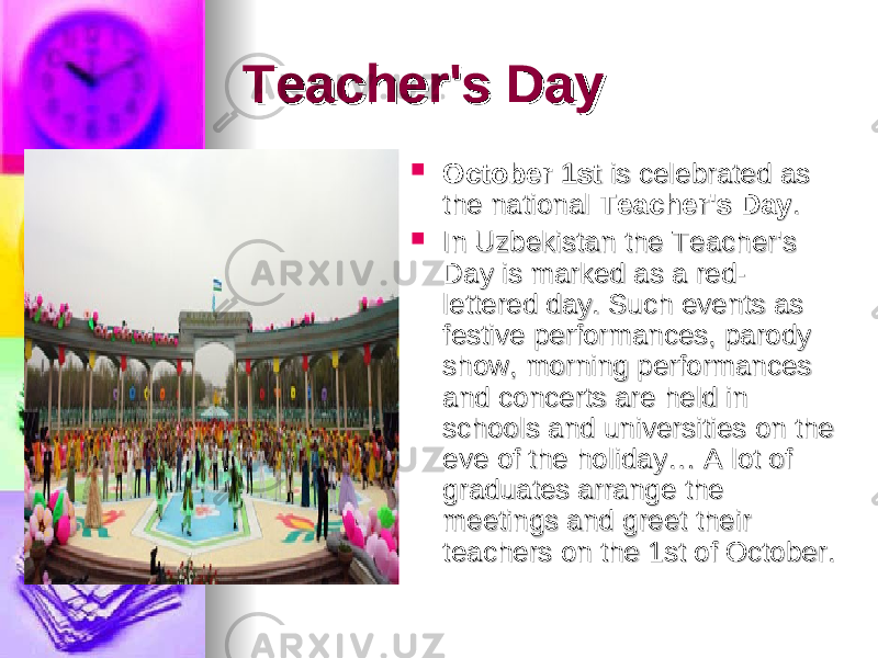 Teacher&#39;s DayTeacher&#39;s Day  October 1stOctober 1st  is celebrated as  is celebrated as the national the national  Teacher&#39;s DayTeacher&#39;s Day ..  In Uzbekistan the Teacher&#39;s In Uzbekistan the Teacher&#39;s Day is marked as a red-Day is marked as a red- lettered day. Such events as lettered day. Such events as festive performances, parody festive performances, parody show, morning performances show, morning performances and concerts are held in and concerts are held in schools and universities on the schools and universities on the eve of the holiday… A lot of eve of the holiday… A lot of graduates arrange the graduates arrange the meetings and greet their meetings and greet their teachers on the 1st of October. teachers on the 1st of October. 