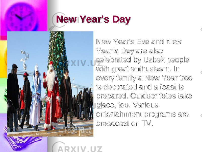 New Year&#39;s DayNew Year&#39;s Day     New Year&#39;s Eve and New Year&#39;s Eve and  New New Year&#39;s DayYear&#39;s Day  are also  are also celebrated by Uzbek people celebrated by Uzbek people with great enthusiasm. In with great enthusiasm. In every family a New Year tree every family a New Year tree is decorated and a feast is is decorated and a feast is prepared. Outdoor fetes take prepared. Outdoor fetes take place, too. Various place, too. Various entertainment programs are entertainment programs are broadcast on TV.broadcast on TV. 