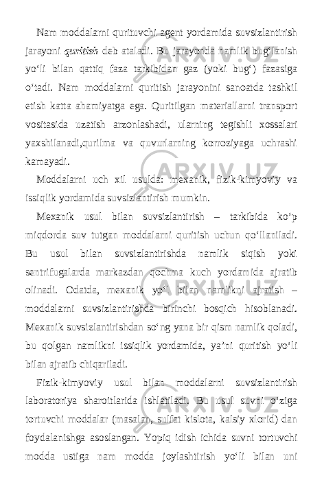 Nam moddalarni qurituvchi agent yordamida suvsizlantirish jarayoni quritish deb ataladi. Bu jarayonda namlik bug‘lanish yo‘li bilan qattiq faza tarkibidan gaz (yoki bug‘) fazasiga o‘tadi. Nam moddalarni quritish jarayonini sanoatda tashkil etish katta ahamiyatga ega. Quritilgan materiallarni transport vositasida uzatish arzonlashadi, ularning tegishli xossalari yaxshilanadi,qurilma va quvurlarning korroziyaga uchrashi kamayadi. Moddalarni uch xil usulda: mexanik, fizik-kimyoviy va issiqlik yordamida suvsizlantirish mumkin. Mexanik usul bilan suvsizlantirish – tarkibida ko‘p miqdorda suv tutgan moddalarni quritish uchun qo‘llaniladi. Bu usul bilan suvsizlantirishda namlik siqish yoki sentrifugalarda markazdan qochma kuch yordamida ajratib olinadi. Odatda, mexanik yo‘l bilan namlikni ajratish – moddalarni suvsizlantirishda birinchi bosqich hisoblanadi. Mexanik suvsizlantirishdan so‘ng yana bir qism namlik qoladi, bu qolgan namlikni issiqlik yordamida, ya’ni quritish yo‘li bilan ajratib chiqariladi. Fizik-kimyoviy usul bilan moddalarni suvsizlantirish laboratoriya sharoitlarida ishlatiladi. Bu usul suvni o‘ziga tortuvchi moddalar (masalan, sulfat kislota, kalsiy xlorid) dan foydalanishga asoslangan. Yo р iq idish ichida suvni tortuvchi modda ustiga nam modda joylashtirish yo‘li bilan uni 