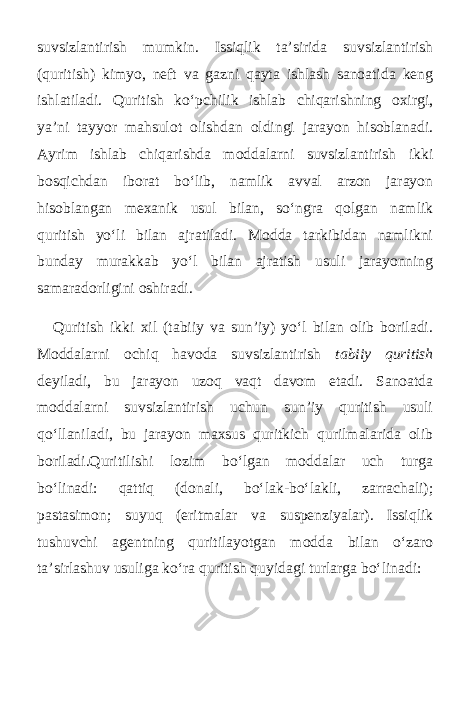 suvsizlantirish mumkin. Issiqlik ta’sirida suvsizlantirish (quritish) kimyo, neft va gazni qayta ishlash sanoatida keng ishlatiladi. Quritish ko‘pchilik ishlab chiqarishning oxirgi, ya’ni tayyor mahsulot olishdan oldingi jarayon hisoblanadi. Ayrim ishlab chiqarishda moddalarni suvsizlantirish ikki bosqichdan iborat bo‘lib, namlik avval arzon jarayon hisoblangan mexanik usul bilan, so‘ngra qolgan namlik quritish yo‘li bilan ajratiladi. Modda tarkibidan namlikni bunday murakkab yo‘l bilan ajratish usuli jarayonning samaradorligini oshiradi. Quritish ikki xil (tabiiy va sun’iy) yo‘l bilan olib boriladi. Moddalarni ochiq havoda suvsizlantirish tabiiy quritish deyiladi, bu jarayon uzoq vaqt davom etadi. Sanoatda moddalarni suvsizlantirish uchun sun’iy quritish usuli qo‘llaniladi, bu jarayon maxsus quritkich qurilmalarida olib boriladi.Quritilishi lozim bo‘lgan moddalar uch turga bo‘linadi: qattiq (donali, bo‘lak-bo‘lakli, zarrachali); pastasimon; suyuq (eritmalar va suspenziyalar). Issiqlik tushuvchi agentning quritilayotgan modda bilan o‘zaro ta’sirlashuv usuliga ko‘ra quritish quyidagi turlarga bo‘linadi: 