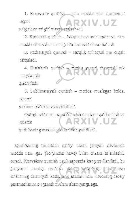 1. Konvektiv quritish – nam modda bilan qurituvchi agent to‘g‘ridan-to‘g‘ri o‘zaro aralashadi. 2. Kontaktli quritish – issiqlik tashuvchi agent va nam modda o‘rtasida ularni ajratib turuvchi devor bo‘ladi. 3. Radiatsiyali quritish – issiqlik infraqizil nur orqali tarqaladi. 4. Dielektrik quritish – modda yuqori chastotali tok maydonida qizdiriladi. 5. Sublimatsiyali quritish – modda muzlagan holda, yuqori vakuum ostida suvsizlantiriladi. Oxirgi uchta usul sanoatda nisbatan kam qo‘llaniladi va odatda quritishning maxsus usullari deb yuritiladi. Quritishning turlaridan qat’iy nazar, jarayon davomida modda nam gaz (ko‘ р incha havo) bilan o‘zaro ta’sirlashib turadi. Konvektiv quritish usuli sanoatda keng qo‘llaniladi, bu jarayonni amalga oshirish uchun materialga nam havo ta’sirining ahamiyati katta. Shu sababli nam havoning asosiy parametrlarini o‘rganish muhim ahamiyatga ega. 