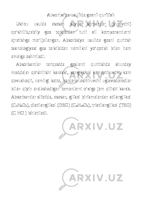  Absorbsiya usulida gazni quritish Ushbu usulda asosan suyuq sorbentlar (yutuvchi) qo‘shilib,tabiiy gaz tarkibidan turli xil komponentlarni ajratishga mo‘ljallangan. Absorbsiya usulida gazni quritish texnologiyasi gaz tarkibidan namlikni yo‘qotish bilan ham amalga oshiriladi. Absorbentlar tariqasida gazlarni quritishda shunday moddalar qo‘shilishi kerakki, zanglashni kamaytiruvchi, kam qovushoqli, namligi katta, barqarorlashtiruvchi uglevodorodlar bilan qiyin aralashadigan tomonlarni o‘ziga jam qilishi kerak. Absorbentlar sifatida, asosan, glikol birikmalardan etilenglikol (C 2 H 6 O 2 ), dietilenglikol (DEG) (C 4 H 10 O 3 ), trietilenglikol ( Т EG) (C HO ) ishlatiladi. 