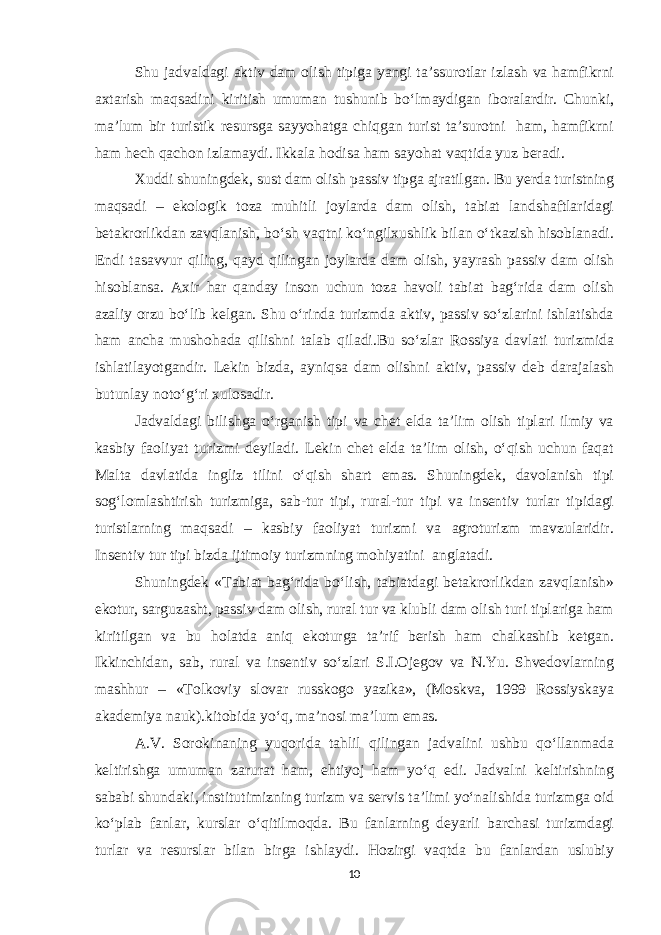 Shu jadvaldagi aktiv dam olish tipiga yangi ta’ssurotlar izlash va hamfikrni axtarish maqsadini kiritish umuman tushunib bo‘lmaydigan iboralardir. Chunki, ma’lum bir turistik resursga sayyohatga chiqgan turist ta’surotni ham, hamfikrni ham hech qachon izlamaydi. Ikkala hodisa ham sayohat vaqtida yuz beradi. Xuddi shuningdek , sust dam olish passiv tipga ajratilgan. Bu yerda turistning maqsadi – ekologik toza muhitli joylarda dam olish, tabiat landshaftlaridagi betakrorlikdan zavqlanish, bo‘sh vaqtni ko‘ngilxushlik bilan o‘tkazish hisoblanadi. Endi tasavvur qiling, qayd qilingan joylarda dam olish, yayrash passiv dam olish hisoblansa. Axir har qanday inson uchun toza havoli tabiat bag‘rida dam olish azaliy orzu bo‘lib kelgan. Shu o‘rinda turizmda aktiv, passiv so‘zlarini ishlatishda ham ancha mushohada qilishni talab qiladi.Bu so‘zlar Rossiya davlati turizmida ishlatilayotgandir. Lekin bizda, ayniqsa dam olishni aktiv, passiv deb darajalash butunlay noto‘g‘ri xulosadir. Jadvaldagi bilishga o‘rganish tipi va chet elda ta’lim olish tiplari ilmiy va kasbiy faoliyat turizmi deyiladi. Lekin chet elda ta’lim olish, o‘qish uchun faqat Malta davlatida ingliz tilini o‘qish shart emas. Shuningdek, davolanish tipi sog‘lomlashtirish turizmiga, sab-tur tipi, rural-tur tipi va insentiv turlar tipidagi turistlarning maqsadi – kasbiy faoliyat turizmi va agroturizm mavzularidir. Insentiv tur tipi bizda ijtimoiy turizmning mohiyatini anglatadi. Shuningdek «Tabiat bag‘rida bo‘lish, tabiatdagi betakrorlikdan zavqlanish» ekotur, sarguzasht, passiv dam olish, rural tur va klubli dam olish turi tiplariga ham kiritilgan va bu holatda aniq ekoturga ta’rif berish ham chalkashib ketgan. Ikkinchidan, sab, rural va insentiv so‘zlari S.I.Ojegov va N.Yu. Shvedovlarning mashhur – «Tolkoviy slovar russkogo yazika», (Moskva, 1999 Rossiyskaya akademiya nauk).kitobida yo‘q, ma’nosi ma’lum emas. A.V. Sorokinaning yuqorida tahlil qilingan jadvalini ushbu qo‘llanmada keltirishga umuman zarurat ham, ehtiyoj ham yo‘q edi. Jadvalni keltirishning sababi shundaki, institutimizning turizm va servis ta’limi yo‘nalishida turizmga oid ko‘plab fanlar, kurslar o‘qitilmoqda. Bu fanlarning deyarli barchasi turizmdagi turlar va resurslar bilan birga ishlaydi. Hozirgi vaqtda bu fanlardan uslubiy 10 