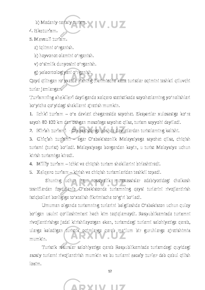  b) Madaniy-tarixiy turizm. 4. Ekoturizm. 5. Mavzuli turizm. a) iqlimni o‘rganish. b) hayvonot olamini o‘rganish. v) o‘simlik dunyosini o‘rganish. g) paleontologiyani o‘rganish. Qayd qilingan ro‘yxatda bizning fikrimizcha katta turistlar oqimini tashkil qiluvchi turlar jamlangan. Turizmning shakllari deyilganda xalqaro statistikada sayohatlarning yo‘nalishlari bo‘yicha qo‘yidagi shakllarni ajratish mumkin. 1. Ichki turizm – o‘z davlati chegarasida sayohat. Ekspertlar xulosasiga ko‘ra sayoh 80-100 km dan oshgan masofaga sayohat qilsa, turizm sayyohi deyiladi. 2. Kirish turizmi - O‘zbekistonga boshqa davlatlardan turistlarning kelishi. 3. Chiqish turizmi – agar O‘zbekistonlik Malayziyaga sayohat qilsa, chiqish turizmi (turist) bo‘ladi. Malayziyaga borgandan keyin, u turist Malayziya uchun kirish turizmiga kiradi. 4. Milliy turizm – ichki va chiqish turizm shakllarini birlashtiradi. 5. Xalqaro turizm – kirish va chiqish turizmlaridan tashkil topadi. Shuning uchun ham rossiyalik mutaxassislar adabiyotidagi chalkash tasniflardan foydalanib O‘zbekistonda turizmning qaysi turlarini rivojlantirish istiqbollari borligiga to‘xtalish fikrimizcha to‘g‘ri bo‘ladi. Umuman olganda turizmning turlarini belgilashda O‘zbekiston uchun qulay bo‘lgan usulni qo‘llashimizni hech kim taqiqlamaydi. Respublikamizda turizmni rivojlantirishga jadal kirishilayotgan ekan, turizmdagi turlarni salohiyatiga qarab, ularga keladigan turistik oqimlarga qarab ma’lum bir guruhlarga ajratishimiz mumkin. Turistik resurslar salohiyatiga qarab Respublikamizda turizmdagi quyidagi asosiy turlarni rivojlantirish mumkin va bu turlarni asosiy turlar deb qabul qilish lozim. 12 