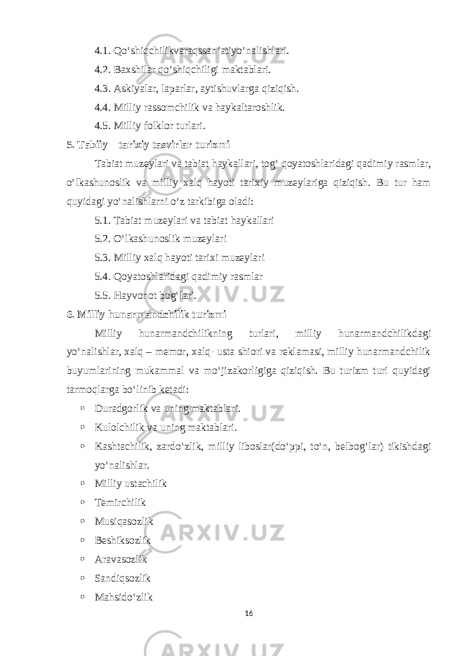 4.1. Qo ‘ shiqchilikvaraqssan ’ atiyo ‘ nalishlari . 4.2. Baxshilar qo ‘ shiqchiligi maktablari . 4.3. Askiyalar, laparlar, aytishuvlarga qiziqish. 4.4. Milliy rassomchilik va haykaltaroshlik. 4.5. Milliy folklor turlari. 5. Tabiiy – tarixiy tasvirlar turizmi Tabiat muzeylari va tabiat haykallari, tog‘ qoyatoshlaridagi qadimiy rasmlar, o‘lkashunoslik va milliy xalq hayoti tarixiy muzeylariga qiziqish. Bu tur ham quyidagi yo‘nalishlarni o‘z tarkibiga oladi: 5.1. Tabiat muzeylari va tabiat haykallari 5.2. O‘lkashunoslik muzeylari 5.3. Milliy xalq hayoti tarixi muzeylari 5.4. Qoyatoshlaridagi qadimiy rasmlar 5.5. Hayvonot bog‘lari. 6. Milliy hunarmandchilik turizmi Milliy hunarmandchilikning turlari, milliy hunarmandchilikdagi yo‘nalishlar, xalq – memor, xalq- usta shiori va reklamasi, milliy hunarmandchilik buyumlarining mukammal va mo‘jizakorligiga qiziqish. Bu turizm turi quyidagi tarmoqlarga bo‘linib ketadi:  Duradgorlik va uning maktablari .  Kulolchilik va uning maktablari .  Kashtachilik, zardo‘zlik, milliy liboslar(do‘ppi, to‘n, belbog‘lar) tikishdagi yo‘nalishlar.  Milliy ustachilik  Temirchilik  М usiqasozlik  Beshiksozlik  Aravasozlik  Sandiqsozlik  Mahsido‘zlik 16 