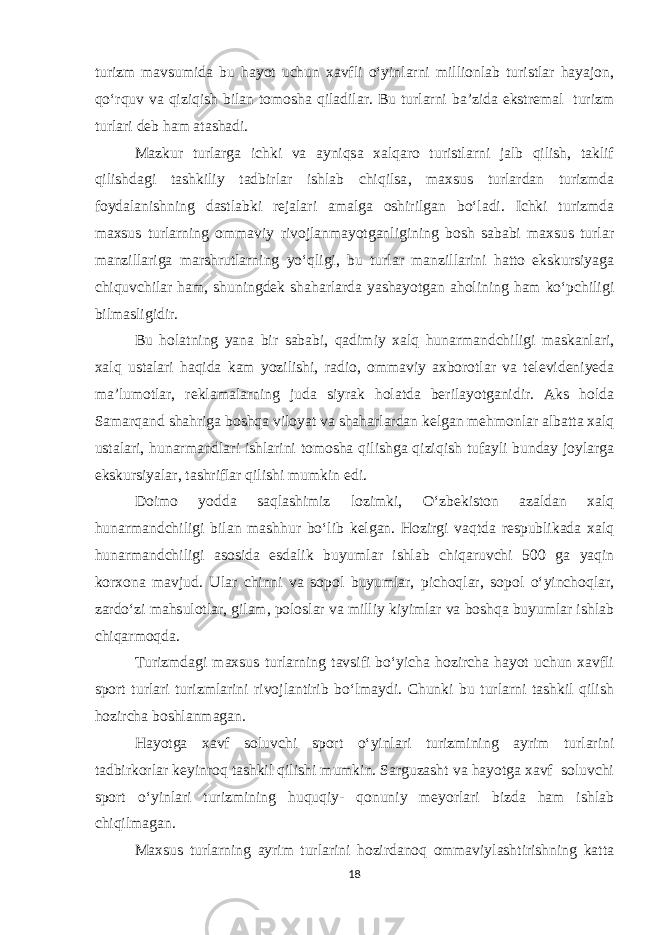 turizm mavsumida bu hayot uchun xavfli o‘yinlarni millionlab turistlar hayajon, qo‘rquv va qiziqish bilan tomosha qiladilar. Bu turlarni ba’zida ekstremal turizm turlari deb ham atashadi. Mazkur turlarga ichki va ayniqsa xalqaro turistlarni jalb qilish, taklif qilishdagi tashkiliy tadbirlar ishlab chiqilsa , maxsus turlardan turizmda foydalanishning dastlabki rejalari amalga oshirilgan bo‘ladi. Ichki turizmda maxsus turlarning ommaviy rivojlanmayotganligining bosh sababi maxsus turlar manzillariga marshrutlarning yo‘qligi, bu turlar manzillarini hatto ekskursiyaga chiquvchilar ham, shuningdek shaharlarda yashayotgan aholining ham ko‘pchiligi bilmasligidir. Bu holatning yana bir sababi, qadimiy xalq hunarmandchiligi maskanlari, xalq ustalari haqida kam yozilishi, radio, ommaviy axborotlar va televideniyeda ma’lumotlar, reklamalarning juda siyrak holatda berilayotganidir. Aks holda Samarqand shahriga boshqa viloyat va shaharlardan kelgan mehmonlar albatta xalq ustalari, hunarmandlari ishlarini tomosha qilishga qiziqish tufayli bunday joylarga ekskursiyalar, tashriflar qilishi mumkin edi. Doimo yodda saqlashimiz lozimki, O‘zbekiston azaldan xalq hunarmandchiligi bilan mashhur bo‘lib kelgan. Hozirgi vaqtda respublikada xalq hunarmandchiligi asosida esdalik buyumlar ishlab chiqaruvchi 500 ga yaqin korxona mavjud. Ular chinni va sopol buyumlar, pichoqlar, sopol o‘yinchoqlar, zardo‘zi mahsulotlar, gilam, poloslar va milliy kiyimlar va boshqa buyumlar ishlab chiqarmoqda. Turizmdagi maxsus turlarning tavsifi bo‘yicha hozircha hayot uchun xavfli sport turlari turizmlarini rivojlantirib bo‘lmaydi. Chunki bu turlarni tashkil qilish hozircha boshlanmagan. Hayotga xavf soluvchi sport o‘yinlari turizmining ayrim turlarini tadbirkorlar keyinroq tashkil qilishi mumkin. Sarguzasht va hayotga xavf soluvchi sport o‘yinlari turizmining huquqiy- qonuniy meyorlari bizda ham ishlab chiqilmagan. Maxsus turlarning ayrim turlarini hozirdanoq ommaviylashtirishning katta 18 