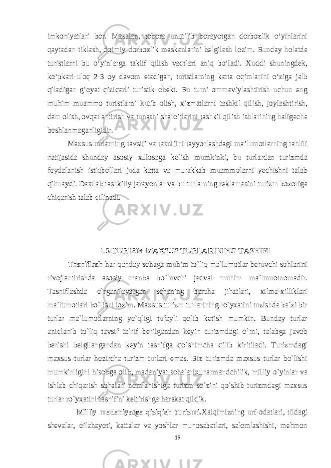 imkoniyatlari bor. Masalan, tobora unutilib borayotgan dorbozlik o‘yinlarini qaytadan tiklash, doimiy dorbozlik maskanlarini belgilash lozim. Bunday holatda turistlarni bu o‘yinlarga taklif qilish vaqtlari aniq bo‘ladi. Xuddi shuningdek, ko‘pkari-uloq 2-3 oy davom etadigan, turistlarning katta oqimlarini o‘ziga jalb qiladigan g‘oyat qiziqarli turistik obekt. Bu turni ommaviylashtirish uchun eng muhim muammo turistlarni kutib olish, xizmatlarni tashkil qilish, joylashtirish, dam olish, ovqatlantirish va tunashi sharoitlarini tashkil qilish ishlarining haligacha boshlanmaganligidir. Maxsus turlarning tavsifi va tasnifini tayyorlashdagi ma’lumotlarning tahlili natijasida shunday asosiy xulosaga kelish mumkinki, bu turlardan turizmda foydalanish istiqbollari juda katta va murakkab muammolarni yechishni talab qilmaydi. Dastlab tashkiliy jarayonlar va bu turlarning reklamasini turizm bozoriga chiqarish talab qilinadi. 1.3.TURIZM MAXSUS TURLARINING TASNIFI Tasniflash har qanday sohaga muhim to`liq ma`lumotlar beruvchi sohlarini rivojlantirishda asosiy manba bo`luvchi jadval muhim ma`lumotnomadir. Tasniflashda o`rganilayotgan sohaning barcha jihatlari, xilma-xilliklari ma`lumotlari bo`lishi lozim. Maxsus turizm turlarining ro`yxatini tuzishda ba`zi bir turlar ma`lumotlarning yo`qligi tufayli qolib ketish mumkin. Bunday turlar aniqlanib to`liq tavsif ta`rif berilgandan keyin turizmdagi o`rni, talabga javob berishi belgilangandan keyin tasnifga qo`shimcha qilib kiritiladi. Turizmdagi maxsus turlar hozircha turizm turlari emas. Biz turizmda maxsus turlar bo`lishi mumkinligini hisobga olib, madaniyat sohalarixunarmandchilik, milliy o`yinlar va ishlab chiqarish sohalari nomlanishiga turizm so`zini qo`shib turizmdagi maxsus turlar ro`yxatini tasnifini keltirishga harakat qildik. Milliy madaniyatga qiziqish turizmi. Xalqimizning urf-odatlari, tildagi shevalar, oilahayoti, kattalar va yoshlar munosabatlari, salomlashishi, mehmon 19 