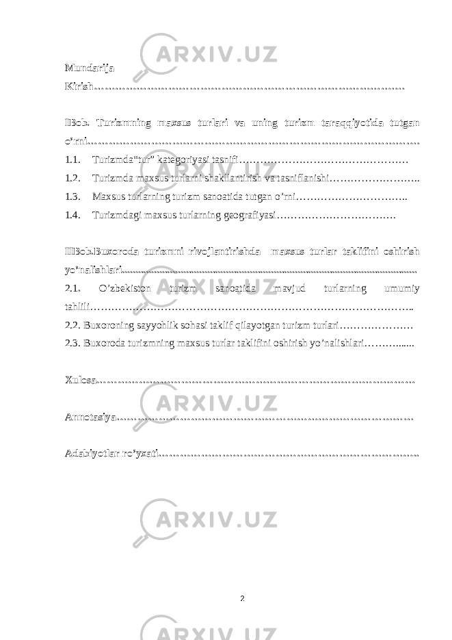 Mundarija Kirish……………………………………………………………………………. IBob. Turizmning maxsus turlari va uning turizm taraqqiyotida tutgan o’rni…………………………………………………………………………………. 1.1. Turizmda“tur” kategoriyasi tasnifi………………………………………… 1.2. Turizmda maxsus turlarni shakllantirish va tasniflanishi…………………….. 1.3. Maxsus turlarning turizm sanoatida tutgan o’rni………………………….. 1.4. Turizmdagi maxsus turlarning geografiyasi……………………………. IIBob.Buxoroda turizmni rivojlantirishda maxsus turlar taklifini oshirish yo’nalishlari............................................................................................................... 2.1 . O’zbekiston turizm sanoatida mavjud turlarning umumiy tahlili……………………………………………………………………………….. 2.2. Buxoroning sayyohlik sohasi taklif qilayotgan turizm turlari………………… 2.3. Buxoroda turizmning maxsus turlar taklifini oshirish yo’nalishlari………....... Xulosa……………………………………………………………………………… Annotasiya………………………………………………………………………… Adabiyotlar ro’yxati……………………………………………………………….. 2 