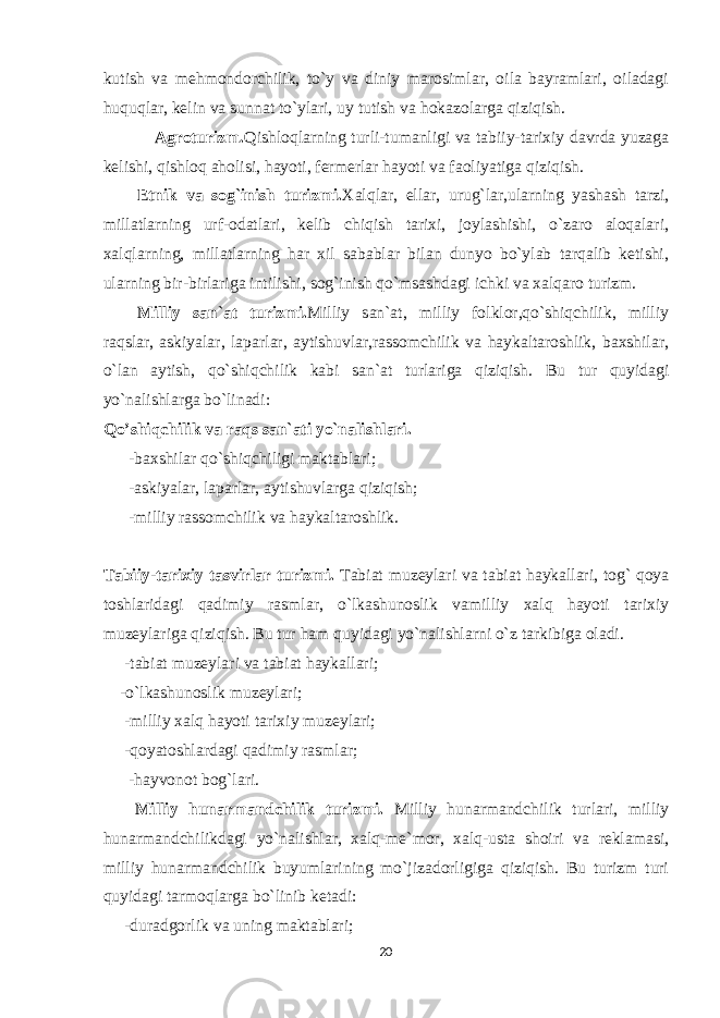 kutish va mehmondorchilik, to`y va diniy marosimlar, oila bayramlari, oiladagi huquqlar, kelin va sunnat to`ylari, uy tutish va hokazolarga qiziqish. Agroturizm. Qishloqlarning turli-tumanligi va tabiiy-tarixiy davrda yuzaga kelishi, qishloq aholisi, hayoti, fermerlar hayoti va faoliyatiga qiziqish. Etnik va sog`inish turizmi. Xalqlar, ellar, urug`lar,ularning yashash tarzi, millatlarning urf-odatlari, kelib chiqish tarixi, joylashishi, o`zaro aloqalari, xalqlarning, millatlarning har xil sabablar bilan dunyo bo`ylab tarqalib ketishi, ularning bir-birlariga intilishi, sog`inish qo`msashdagi ichki va xalqaro turizm. Milliy san`at turizmi. Milliy san`at, milliy folklor,qo`shiqchilik, milliy raqslar, askiyalar, laparlar, aytishuvlar,rassomchilik va haykaltaroshlik, baxshilar, o`lan aytish, qo`shiqchilik kabi san`at turlariga qiziqish. Bu tur quyidagi yo`nalishlarga bo`linadi: Qo’shiqchilik va raqs san`ati yo`nalishlari. - baxshilar qo`shiqchiligi maktablari; -askiyalar, laparlar, aytishuvlarga qiziqish; -milliy rassomchilik va haykaltaroshlik. Tabiiy-tarixiy tasvirlar turizmi. Tabiat muzeylari va tabiat haykallari, tog` qoya toshlaridagi qadimiy rasmlar, o`lkashunoslik vamilliy xalq hayoti tarixiy muzeylariga qiziqish. Bu tur ham quyidagi yo`nalishlarni o`z tarkibiga oladi. -tabiat muzeylari va tabiat haykallari; -o`lkashunoslik muzeylari; -milliy xalq hayoti tarixiy muzeylari; -qoyatoshlardagi qadimiy rasmlar; -hayvonot bog`lari. Milliy hunarmandchilik turizmi. Milliy hunarmandchilik turlari, milliy hunarmandchilikdagi yo`nalishlar, xalq-me`mor, xalq-usta shoiri va reklamasi, milliy hunarmandchilik buyumlarining mo`jizadorligiga qiziqish. Bu turizm turi quyidagi tarmoqlarga bo`linib ketadi: -duradgorlik va uning maktablari; 20 