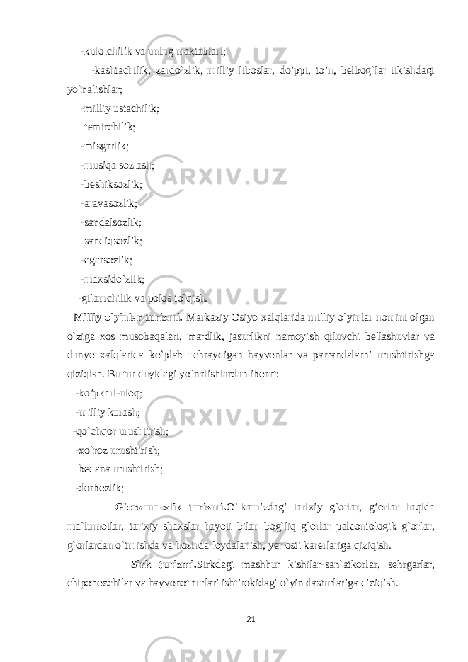  -kulolchilik va uning maktablari; -kashtachilik, zardo`zlik, milliy liboslar, do’ppi, to’n, belbog`lar tikishdagi yo`nalishlar; -milliy ustachilik; -temirchilik; -misgarlik; -musiqa sozlash; -beshiksozlik; -aravasozlik; -sandalsozlik; -sandiqsozlik; -egarsozlik; -maxsido`zlik; -gilamchilik va polos to`qish. Milliy o`yinlar turizmi. Markaziy Osiyo xalqlarida milliy o`yinlar nomini olgan o`ziga xos musobaqalari, mardlik, jasurlikni namoyish qiluvchi bellashuvlar va dunyo xalqlarida ko`plab uchraydigan hayvonlar va parrandalarni urushtirishga qiziqish. Bu tur quyidagi yo`nalishlardan iborat: -ko’pkari-uloq; -milliy kurash; -qo`chqor urushtirish; -xo`roz urushtirish; -bedana urushtirish; -dorbozlik; G`orshunoslik turizmi. O`lkamizdagi tarixiy g`orlar, g’orlar haqida ma`lumotlar, tarixiy shaxslar hayoti bilan bog`liq g`orlar paleontologik g`orlar, g`orlardan o`tmishda va hozirda foydalanish, yer osti karerlariga qiziqish. Sirk turizmi. Sirkdagi mashhur kishilar-san`atkorlar, sehrgarlar, chiponozchilar va hayvonot turlari ishtirokidagi o`yin dasturlariga qiziqish. 21 