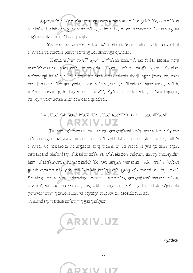  Agroturizm. Mamlakatimizdagi asosiy ekinlar, milliy gulchilik, o`simliklar seleksiyasi, qishloqdagi dehqonchilik, polizchilik, meva-sabzavotchilik, bahorgi va sug`orma dehqonchilikka qiziqish. Xalqaro polvonlar bellashuvi turizmi. Vatanimizda xalq polvonlari o`yinlari va xalqaro polvonlarning bellashuviga qiziqish. Hayot uchun xavfli sport o`yinlari turizmi. Bu turlar asosan xorij mamlakatlarida rivojlanib bormoqda. Hayot uchun xavfli sport o`yinlari turizmdagi ba`zi bir turlar faqat bir nechta davlatlarda rivojlangan (masalan, asov otni jilovlash Portugaliyada, asov ho`kiz (buqa)ni jilovlash Ispaniyada) bo`lib, turizm mavsumiy, bu hayot uchun xavfli, o`yinlarni mehmonlar, turistlarhayajon, qo`rquv va qiziqish bilan tomosha qiladilar. 1. 4 .TURIZMDAGI MAXSUS TURLARNING GEOGRAFIYASI Turizmdagi maxsus turlarning geografiyasi aniq manzillar bo`yicha aniqlanmagan. Maxsus turlarni hosil qiluvchi ishlab chiqarish sohalari, milliy o`yinlar va hokazolar hozirgacha aniq manzillar bo`yicha ro`yxatga olinmagan. Samarqand shahridagi o`lkashunoslik va O`zbekiston xalqlari tarixiy muzeyidan ham O`zbekistonda hunarmandchilik rivojlangan tumanlar, yoki milliy folklor guruhlar,zardo`zlik yoki milliy o`yinlarning aniq geografik manzillari topilmadi. Shuning uchun ham turizmdagi maxsus turlarning geografiyasi asosan so`rov, savdo-tijoratdagi axborotlar, og`zaki hikoyalar, ko`p yillik ekskursiyalarda yuruvchilarning axborotlari va hayotiy kuzatuvlari asosida tuziladi. Turizmdagi maxsus turlarning geografiyasi. 2-jadval . 22 