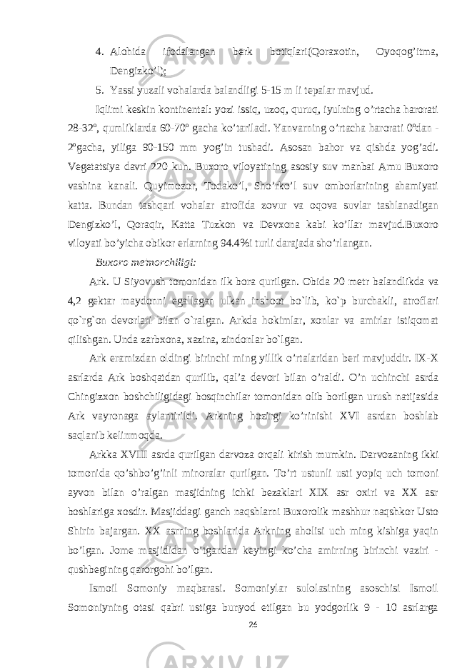 4. Alohida ifodalangan berk botiqlari(Qoraxotin, Oyoqog’itma, Dengizko’l); 5. Yassi yuzali vohalarda balandligi 5-15 m li tepalar mavjud. Iqlimi keskin kontinental: yozi issiq, uzoq, quruq, iyulning o’rtacha harorati 28-32 o , qumliklarda 60-70 o gacha ko’tariladi. Yanvarning o’rtacha harorati 0 o dan - 2 o gacha, yiliga 90-150 mm yog’in tushadi. Asosan bahor va qishda yog’adi. Vegetatsiya davri 220 kun. Buxoro viloyatining asosiy suv manbai Amu Buxoro vashina kanali. Quyimozor, Todako’l, Sho’rko’l suv omborlarining ahamiyati katta. Bundan tashqari vohalar atrofida zovur va oqova suvlar tashlanadigan Dengizko’l, Qoraqir, Katta Tuzkon va Devxona kabi ko’llar mavjud.Buxoro viloyati bo’yicha obikor erlarning 94.4%i turli darajada sho’rlangan. Buxoro m е &#39;morchiligi: Ark. U Siyovush tomonidan ilk bora qurilgan. Obida 20 m е tr balandlikda va 4,2 g е ktar maydonni egallagan ulkan inshoot bo`lib, ko`p burchakli, atroflari qo`rg`on d е vorlari bilan o`ralgan. Arkda hokimlar, xonlar va amirlar istiqomat qilishgan. Unda zarbxona, xazina, zindonlar bo`lgan. Ark eramizdan oldingi birinchi ming yillik o’rtalaridan beri mavjuddir. IX-X asrlarda Ark boshqatdan qurilib, qal’a devori bilan o’raldi. O’n uchinchi asrda Chingizxon boshchiligidagi bosqinchilar tomonidan olib borilgan urush natijasida Ark vayronaga aylantirildi. Arkning hozirgi ko’rinishi XVI asrdan boshlab saqlanib kelinmoqda. Arkka XVIII asrda qurilgan darvoza orqali kirish mumkin. Darvozaning ikki tomonida qo’shbo’g’inli minoralar qurilgan. To’rt ustunli usti yopiq uch tomoni ayvon bilan o’ralgan masjidning ichki bezaklari XIX asr oxiri va XX asr boshlariga xosdir. Masjiddagi ganch naqshlarni Buxorolik mashhur naqshkor Usto Shirin bajargan. XX asrning boshlarida Arkning aholisi uch ming kishiga yaqin bo’lgan. Jome masjididan o’tgandan keyingi ko’cha amirning birinchi vaziri - qushbegining qarorgohi bo’lgan. Ismoil Somoniy maqbarasi. Somoniylar sulolasining asoschisi Ismoil Somoniyning otasi qabri ustiga bunyod etilgan bu yodgorlik 9 - 10 asrlarga 26 