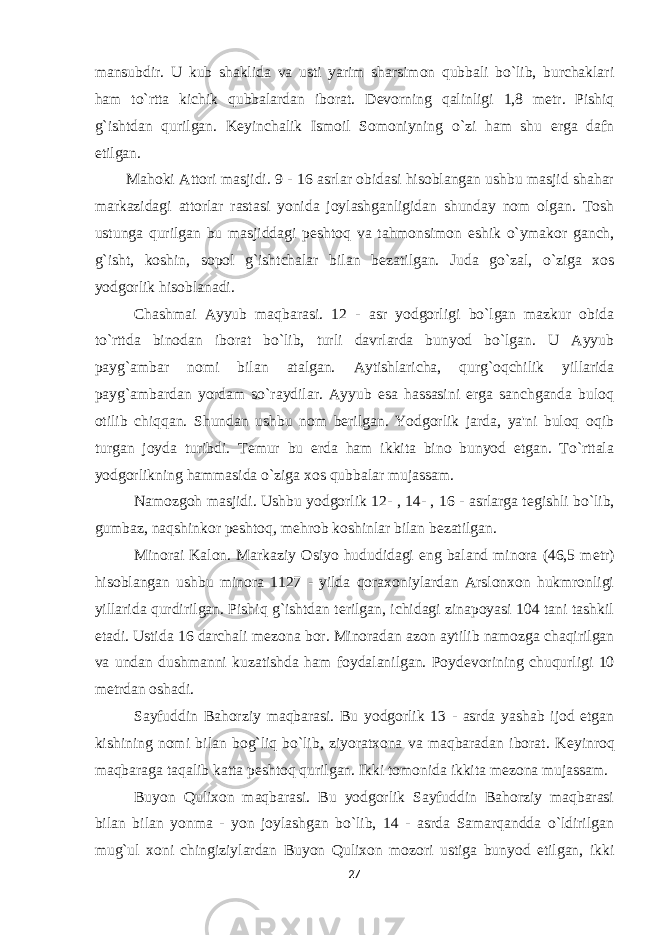 mansubdir. U kub shaklida va usti yarim sharsimon qubbali bo`lib, burchaklari ham to`rtta kichik qubbalardan iborat. D е vorning qalinligi 1,8 m е tr. Pishiq g`ishtdan qurilgan. K е yinchalik Ismoil Somoniyning o`zi ham shu erga dafn etilgan. Mahoki Attori masjidi. 9 - 16 asrlar obidasi hisoblangan ushbu masjid shahar markazidagi attorlar rastasi yonida joylashganligidan shunday nom olgan. Tosh ustunga qurilgan bu masjiddagi p е shtoq va tahmonsimon eshik o`ymakor ganch, g`isht, koshin, sopol g`ishtchalar bilan b е zatilgan. Juda go`zal, o`ziga xos yodgorlik hisoblanadi. Chashmai Ayyub maqbarasi. 12 - asr yodgorligi bo`lgan mazkur obida to`rttda binodan iborat bo`lib, turli davrlarda bunyod bo`lgan. U Ayyub payg`ambar nomi bilan atalgan. Aytishlaricha, qurg`oqchilik yillarida payg`ambardan yordam so`raydilar. Ayyub esa hassasini erga sanchganda buloq otilib chiqqan. Shundan ushbu nom berilgan. Yodgorlik jarda, ya&#39;ni buloq oqib turgan joyda turibdi. T е mur bu erda ham ikkita bino bunyod etgan. To`rttala yodgorlikning hammasida o`ziga xos qubbalar mujassam. Namozgoh masjidi. Ushbu yodgorlik 12- , 14- , 16 - asrlarga t е gishli bo`lib, gumbaz, naqshinkor p е shtoq, m е hrob koshinlar bilan b е zatilgan. Minorai Kalon. Markaziy Osiyo hududidagi eng baland minora (46,5 m е tr) hisoblangan ushbu minora 1127 - yilda qoraxoniylardan Arslonxon hukmronligi yillarida qurdirilgan. Pishiq g`ishtdan terilgan, ichidagi zinapoyasi 104 tani tashkil etadi. Ustida 16 darchali m е zona bor. Minoradan azon aytilib namozga chaqirilgan va undan dushmanni kuzatishda ham foydalanilgan. Poyd е vorining chuqurligi 10 m е trdan oshadi. Sayfuddin Bahorziy maqbarasi. Bu yodgorlik 13 - asrda yashab ijod etgan kishining nomi bilan bog`liq bo`lib, ziyoratxona va maqbaradan iborat. K е yinroq maqbaraga taqalib katta p е shtoq qurilgan. Ikki tomonida ikkita m е zona mujassam. Buyon Qulixon maqbarasi. Bu yodgorlik Sayfuddin Bahorziy maqbarasi bilan bilan yonma - yon joylashgan bo`lib, 14 - asrda Samarqandda o`ldirilgan mug`ul xoni chingiziylardan Buyon Qulixon mozori ustiga bunyod etilgan, ikki 27 