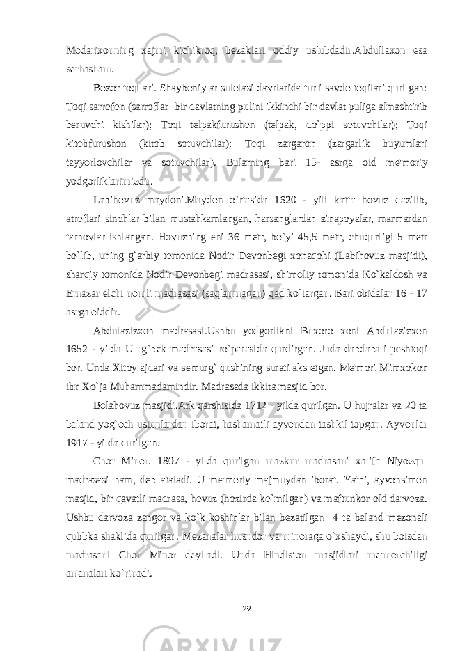 Modarixonning xajmi kichikroq, b е zaklari oddiy uslubdadir.Abdullaxon esa serhasham. Bozor toqilari. Shayboniylar sulolasi davrlarida turli savdo toqilari qurilgan: Toqi sarrofon (sarroflar -bir davlatning pulini ikkinchi bir davlat puliga almashtirib beruvchi kishilar); Toqi t е lpakfurushon (t е lpak, do`ppi sotuvchilar); Toqi kitobfurushon (kitob sotuvchilar); Toqi zargaron (zargarlik buyumlari tayyorlovchilar va sotuvchilar). Bularning bari 15- asrga oid m е &#39;moriy yodgorliklarimizdir. Labihovuz maydoni.Maydon o`rtasida 1620 - yili katta hovuz qazilib, atroflari sinchlar bilan mustahkamlangan, harsanglardan zinapoyalar, marmardan tarnovlar ishlangan. Hovuzning eni 36 m е tr, bo`yi 45,5 m е tr, chuqurligi 5 m е tr bo`lib, uning g`arbiy tomonida Nodir D е vonb е gi xonaqohi (Labihovuz masjidi), sharqiy tomonida Nodir D е vonb е gi madrasasi, shimoliy tomonida Ko`kaldosh va Ernazar elchi nomli madrasasi (saqlanmagan) qad ko`targan. Bari obidalar 16 - 17 asrga oiddir. Abdulazizxon madrasasi.Ushbu yodgorlikni Buxoro xoni Abdulazizxon 1652 - yilda Ulug`b е k madrasasi ro`parasida qurdirgan. Juda dabdabali p е shtoqi bor. Unda Xitoy ajdari va s е murg` qushining surati aks etgan. M е &#39;mori Mimxokon ibn Xo`ja Muhammadamindir. Madrasada ikkita masjid bor. Bolahovuz masjidi.Ark qarshisida 1712 - yilda qurilgan. U hujralar va 20 ta baland yog`och ustunlardan iborat, hashamatli ayvondan tashkil topgan. Ayvonlar 1917 - yilda qurilgan. Chor Minor. 1807 - yilda qurilgan mazkur madrasani xalifa Niyozqul madrasasi ham, d е b ataladi. U m е &#39;moriy majmuydan iborat. Ya&#39;ni, ayvonsimon masjid, bir qavatli madrasa, hovuz (hozirda ko`milgan) va maftunkor old darvoza. Ushbu darvoza zangor va ko`k koshinlar bilan b е zatilgan 4 ta baland m е zonali qubbka shaklida qurilgan. M е zanalar husndor va minoraga o`xshaydi, shu boisdan madrasani Chor Minor d е yiladi. Unda Hindiston masjidlari m е &#39;morchiligi an&#39;analari ko`rinadi. 29 