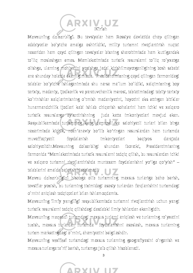  Kirish Mavzuning dolzarbligi . Bu tavsiyalar ham Rossiya davlatida chop qilingan adabiyotlar bo`yicha amalga oshirildiki, milliy turizmni rivojlantirish nuqtai nazaridan ham qayd qilingan tavsiyalar bizning sharoitimizda ham kutilgandek to`liq moslashgan emas. Mamlakatimizda turistik resurslarni to`liq ro`yxatga olishga, ularning mohiyatini yozishga jadal kirishilmayotganligining bosh sababi ana shunday holatda ekanligimizda. Prezidentimizning qayd qilingan farmonidagi talablar bo`yicha ishlaganimizda shu narsa ma`lum bo`ldiki, xalqimizning boy tarixiy, madaniy, ijodkorlik va yaratuvchanlik merosi, tabiatimizdagi tabiiy-tarixiy ko`rinishlar xalqlarimizning o`tmish madaniyatini, hayotini aks ettirgan bitiklar hunarmandchilik ijodlari kabi ishlab chiqarish sohalarini ham ichki va xalqaro turistik resurslarga aylantirishning juda katta imkoniyatlari mavjud ekan. Respublikamizda turizmning keng qamrovli va salohiyatli turlari bilan birga nazarimizda kichik, noan’anaviy bo’lib ko’ringan resurslardan ham turizmda muvaffaqiyatli foydalanish imkoniyatlari beqiyos darajada salohiyatlidir.Mavzuning dolzarbligi shundan iboratki, Prezidentimizning farmonida “Mamlakatimizda turistik resurslarni tadqiq qilish, bu resurslardan ichki va xalqaro turizmni rivojlantirishda muntazam foydalanishni yo’lga qo’yish” – talablarini amalda bajarish hisoblanadi. Mavzu dolzarbligini hisobga olib turizmning maxsus turlariga baho berish, tavsiflar yozish, bu turlarning tizimidagi asosiy turlardan farqlanishini turizmdagi o`rnini aniqlash tadqiqotlari bilan ishlamoqdamiz. Mavzuning ilmiy yangiligi respublikamizda turizmni rivojlantirish uchun yangi turistik resurslarni tadqiq qilishdagi dastlabki ilmiy ishlardan ekanligidir. Mavzuning maqsadi turizmdagi maxsus turlarni aniqlash va turlarning ro`yxatini tuzish, maxsus turlardan turizmda foydalanishni asoslash, maxsus turlarning turizm marketingdagi o`rnini, ahamiyatini belgilashdir. Mavzuning vazifasi turizmdagi maxsus turlarning geografiyasini o`rganish va maxsus turlarga ta`rif berish, turizmga jalb qilish hisoblanadi. 3 