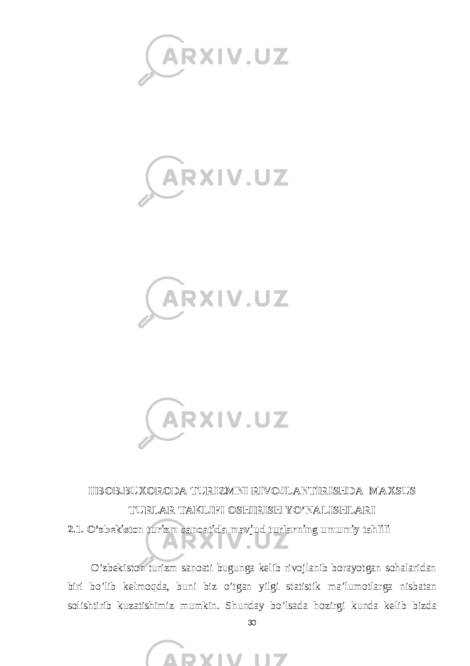 IIBOB.BUXORODA TURIZMNI RIVOJLANTIRISHDA MAXSUS TURLAR TAKLIFI OSHIRISH YO’NALISHLARI 2.1. O ’zbekiston turizm sanoatida mavjud turlarning umumiy tahlili O’zbekiston turizm sanoati bugunga kelib rivojlanib borayotgan sohalaridan biri bo’lib kelmoqda, buni biz o’tgan yilgi statistik ma’lumotlarga nisbatan solishtirib kuzatishimiz mumkin. Shunday bo’lsada hozirgi kunda kelib bizda 30 