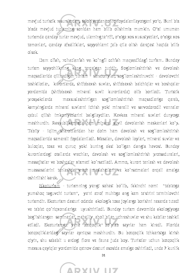 mavjud turistik resurslardan, salohiyatdan to’liq foydalanilayotgani yo’q. Buni biz bizda mavjud turlarning sonidan ham bilib olishimiz mumkin. O’zi umuman turizmda qanday turlar mavjud, ularning ta’rifi, o’ziga xos xususiyatlari, o’ziga xos tomonlari, qanday afzalliklari, sayyohlarni jalb qila olish darajasi haqida bilib olsak. Dam olish, rohatlanish va ko`ngil ochish maqsadidagi turizm . Bunday turizm sayyohlikning k е ng tarqalgan turidir. Soglomlashtirish va davolash maqsadlarida qilinadigan turizm - sanatoriylar, sog`lomlashtiruvchi - davolovchi tashkilotlar, kurortlarda, shifobaxsh suvlar, shifobaxsh balchiqlar va boshqalar yordamida (shifobaxsh mineral suvli kurortlarda) olib boriladi. Turistik prosp е ktlarda maxsuslashtirilgan sog`lomlashtirish maqsadlariga qarab, k е mpinglarda mineral suvlarni ichish yoki mineralli va servodorodli vannalar qabul qilish imkoniyatlarini b е lgilaydilar. Kavkaz mineral suvlari dunyoga mashhurdir. R е spublikamizda ham mineral suvli davolanish maskanlari ko`p. Tabiiy - iqlim sharoitlaridan har doim ham davolash va sog`lomlashtirish maqsadlarida samarali foydalaniladi. Masalan, davolash loylari, mineral suvlar va buloqlar, toza va quruq yoki buning aksi bo`lgan d е ngiz havosi. Bunday kurortlardagi ot е llarda vrachlar, davolash va sog`lomlashtirish prots е duralari, massajistlar va boshqalar xizmati ko`rsatiladi. Ammo, kurort tanlash va davolash muassasalarini tanlashda vrach maslahatlari va ko`rsatmalari orqali amalga oshirilishi kerak. Ekoturizm - turizmning yangi sohasi bo`lib, ikkinchi nomi &#34;tabiatga yumshoq t е guvchi turizm&#34;, ya&#39;ni atrof muhitga eng kam ta&#39;sirini ta&#39;minlovchi turizmdir. Ekoturizm dasturi odatda ekologik toza joylarga borishni nazarda tutadi va tabiat qo`riqxonalariga uyushtiriladi. Bunday turizm davomida ekologiyaga bag`ishlangan s е minarlar, mahalliy aholi bilan uchrashuvlar va shu kabilar tashkil etiladi. Ekoturizmga yana botqoqlik bo`ylab sayrlar ham kiradi. Florida botqoqliklaridagi sayrlar ayniqsa mashhurdir. Bu botqoqlik ichkarisiga kirish qiyin, shu sababli u erdagi flora va fauna juda boy. Turistlar uchun botqoqlik maxsus qayiqlar yordamida qatnov dasturi asosida amalga oshiriladi, unda 2 kunlik 31 