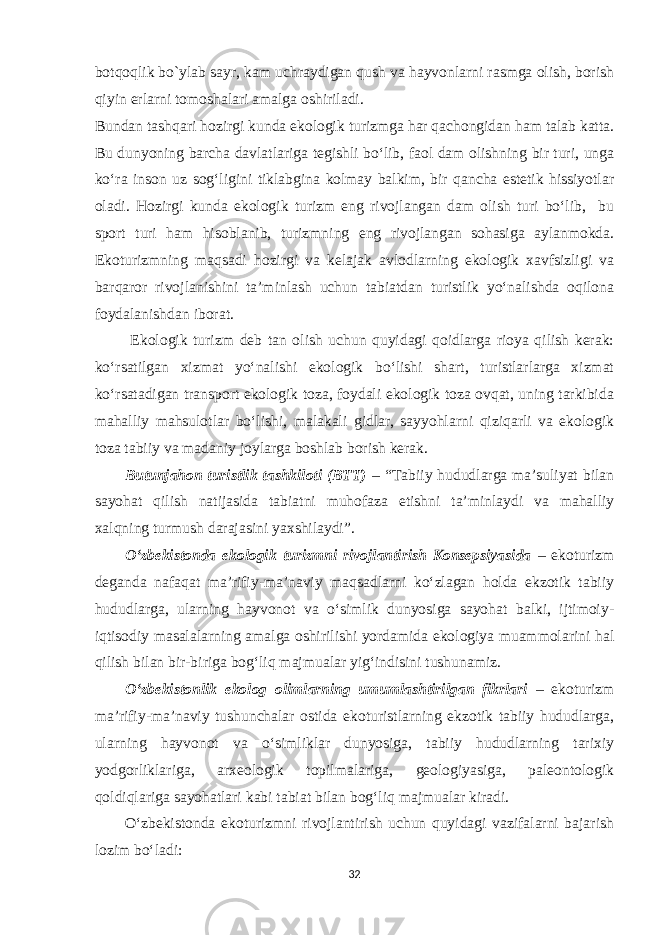 botqoqlik bo`ylab sayr, kam uchraydigan qush va hayvonlarni rasmga olish, borish qiyin erlarni tomoshalari amalga oshiriladi. Bundan tashqari h ozirgi kunda ekologik turizmga har qachongidan ham talab katta. Bu dunyoning barcha davlatlariga tegishli bo‘lib, faol dam olishning bir turi, unga ko‘ra inson uz sog‘ligini tiklabgina kolmay balkim, bir qancha estetik hissiyotlar oladi. Hozirgi kunda ekologik turizm eng rivojlangan dam olish turi bo‘lib, bu sport turi ham hisoblanib, turizmning eng rivojlangan sohasiga aylanmokda. Ekoturizmning maqsadi hozirgi va kelajak avlodlarning ekologik xavfsizligi va barqaror rivojlanishini ta’minlash uchun tabiatdan turistlik yo‘nalishda oqilona foydalanishdan iborat. Ekologik turizm deb tan olish uchun quyidagi qoidlarga rioya qilish kerak: ko‘rsatilgan xizmat yo‘nalishi ekologik bo‘lishi shart, turistlarlarga xizmat ko‘rsatadigan transport ekologik toza, foydali ekologik toza ovqat, uning tarkibida mahalliy mahsulotlar bo‘lishi, malakali gidlar, sayyohlarni qiziqarli va ekologik toza tabiiy va madaniy joylarga boshlab borish kerak. Butunjahon turistlik tashkiloti (BTT) – “Tabiiy hududlarga ma’suliyat bilan sayohat qilish natijasida tabiatni muhofaza etishni ta’minlaydi va mahalliy xalqning turmush darajasini yaxshilaydi”. O‘zbekistonda ekologik turizmni rivojlantirish Konsepsiyasida – ekoturizm deganda nafaqat ma’rifiy-ma’naviy maqsadlarni ko‘zlagan holda ekzotik tabiiy hududlarga, ularning hayvonot va o‘simlik dunyosiga sayohat balki, ijtimoiy- iqtisodiy masalalarning amalga oshirilishi yordamida ekologiya muammolarini hal qilish bilan bir-biriga bog‘liq majmualar yig‘indisini tushunamiz. O‘zbekistonlik ekolog olimlarning umumlashtirilgan fikrlari – ekoturizm ma’rifiy-ma’naviy tushunchalar ostida ekoturistlarning ekzotik tabiiy hududlarga, ularning hayvonot va o‘simliklar dunyosiga, tabiiy hududlarning tarixiy yodgorliklariga, arxeologik topilmalariga, geologiyasiga, paleontologik qoldiqlariga sayohatlari kabi tabiat bilan bog‘liq majmualar kiradi. O‘zbekistonda ekoturizmni rivojlantirish uchun quyidagi vazifalarni bajarish lozim bo‘ladi: 32 