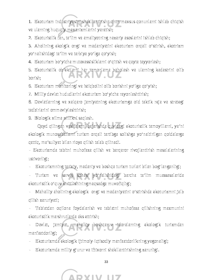 1. Ekoturizm industriyasini shakllantirish uchun maxsus qonunlarni ishlab chiqish va ularning huquqiy mexanizmlarini yaratish; 2. Ekoturistlik fan, ta’lim va amaliyotning nazariy asoslarini ishlab chiqish; 3. Aholining ekolgik ongi va madaniyatini ekoturizm orqali o‘stirish, ekotrizm yo‘nalishidagi ta’lim va tarbiya yo‘lga qo‘yish; 4. Ekoturizm bo‘yicha mutaxassisliklarni o‘qitish va qayta tayyorlash; 5. Ekoturistlik ob’ektlarni har tomonlama baholash va ularning kadastrini olib borish; 6. Ekoturizm monitoringi va istiqbolini olib borishni yo‘lga qo‘yish; 7. Milliy davlat hududlarini ekoturizm bo‘yicha rayonlashtirish; 8. Davlatlarning va xalqaro jamiyatning ekoturizmga oid taktik reja va strategi tadbirlarini ommaviylashtirish; 9. Biologik xilma-xillikni saqlash. Qayd qilingan vazifalarni bajarishda quyidagi ekoturistlik tamoyillarni, ya’ni ekologik munosabatlarni turizm orqali tartibga solishga yo‘naltirilgan qoidalarga qattiq, ma’suliyat bilan rioya qilish talab qilinadi. - Ekoturizmda tabitni muhofaza qilish va barqaror rivojlantirish masalalarining ustivorligi; - Ekoturizmning tarixiy, madaniy va boshqa turizm turlari bilan bog‘langanligi; - Turizm va servis sohasi yo‘nalishidagi barcha ta’lim muassasalarida ekoturistlik o‘quv kiritilishiningmaqsadga muvofiqligi; - Mahalliy aholining ekologik ongi va madaniyatini o‘stirishda ekoturizmni jalb qilish zaruriyati; - Tabiatdan oqilona foydalanish va tabiatni muhofaza qilishning mazmunini ekoturistlik marshrutlarda aks ettirish; - Davlat, jamiyat, mahalliy boshqaruv idoralarning ekologik turizmdan manfaatdorligi; - Ekoturizmda ekologik ijtimoiy-iqtisodiy manfaatdorlikning yagonaligi; - Ekoturizmda milliy g‘urur va iftixorni shakllantirishning zarurligi. 33 