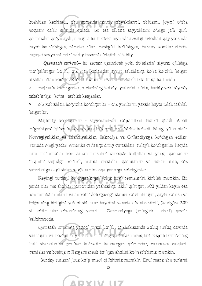 boshidan kechiradi, shu asnosida tarixiy obyektlarmi, obidami, joymi o’sha voqeani dalili sifatida qoladi. Bu esa albatta sayyohlarni o’ziga jalb qilib qolmasdan qo’ymaydi, ularga albatta qiziq tuyuladi avvalgi avlodlari qay yo’sinda hayot kechirishgan, nimalar bilan mashg’ul bo’lishgan, bunday savollar albatta nafaqat sayyohni balki oddiy insonni qiziqtirishi tabiiy. Qumsash turizmi – bu asosan qarindosh yoki do‘stlarini ziyorat qilishga mo‘ljallangan bo‘lib, o‘z mamlkatlaridan ayrim sabablarga ko‘ra ko‘chib ketgan kishilar bilan bog‘liq. Ko‘chib ketganlar shartli ravishda ikki turga bo‘linadi:  majburiy ko‘chganlar, o‘zlarining tarixiy yerlarini diniy, harbiy yoki siyosiy sabablariga ko‘ra tashlab ketganlar.  o‘z xohishlari bo‘yicha ko‘chganlar – o‘z yurtlarini yaxshi hayot izlab tashlab ketganlar. Majburiy ko‘chganlar - sayyoramizda ko‘pchilikni tashkil qiladi. Aholi migratsiyasi iqtisodiy, siyosiy va diniy omillar ta’sirida bo‘ladi. Ming yillar oldin Norvegiyaliklar va Irlandiyaliklar, Islandiya va Grilandiyaga ko‘chgan edilar. Tarixda Angliyadan Amerika qit’asiga diniy qarashlari tufayli ko‘chganlar haqida ham ma’lumotlar bor. Jahon urushlari sanoqsiz kulfatlar va yangi qochoqlar tulqinini vujudga keltirdi, ularga urushdan qochganlar va asrlar kirib, o‘z vatanlariga qaytishdan xavfsirab boshqa yerlarga ko‘chganlar. Keyingi turdagi ko‘chganlarga Volga buyi nemislarini kiritish mumkin. Bu yerda ular rus shohlari tomonidan yashashga taklif qilingan, 200 yildan keyin esa kommunistlar ularni vatan xoini deb Qozog‘istonga ko‘chirishgan, qayta ko‘rish va ittifoqning birligini yo‘qolishi, ular hayotini yanada qiyinlashtirdi, faqatgina 300 yil o‘tib ular o‘zlarining vatani - Germaniyaga (minglab aholi) qaytib kelishmoqda. Qumsash turizmga yaqqol misol bo‘lib, O‘zbekistonda Sobiq ittifoq davrida yashagan va hozirgi paytda ham ularning qarindosh urug‘lari respublikamizning turli shaharlarida faoliyat ko‘rsatib kelayotgan qrim-tatar, zakavkaz xalqlari, nemislar va boshqa millatga mansub bo‘lgan aholini ko‘rsatishimiz mumkin. Bunday turlarni juda ko’p misol qilishimiz mumkin. Endi mana shu turlarni 35 