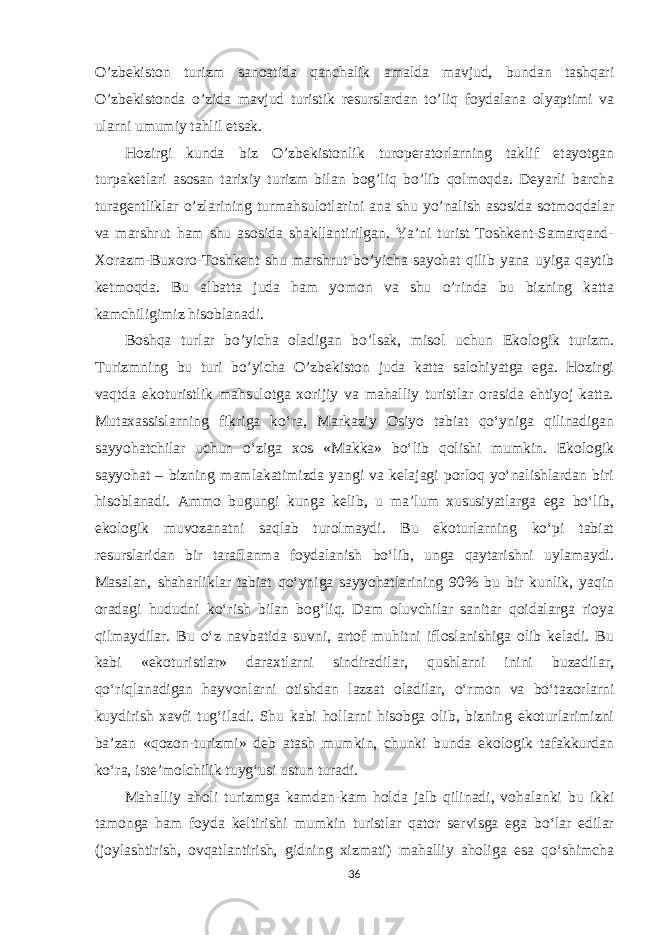 O’zbekiston turizm sanoatida qanchalik amalda mavjud, bundan tashqari O’zbekistonda o’zida mavjud turistik resurslardan to’liq foydalana olyaptimi va ularni umumiy tahlil etsak. Hozirgi kunda biz O’zbekistonlik turoperatorlarning taklif etayotgan turpaketlari asosan tarixiy turizm bilan bog’liq bo’lib qolmoqda. Deyarli barcha turagentliklar o’zlarining turmahsulotlarini ana shu yo’nalish asosida sotmoqdalar va marshrut ham shu asosida shakllantirilgan. Ya’ni turist Toshkent-Samarqand- Xorazm-Buxoro-Toshkent shu marshrut bo’yicha sayohat qilib yana uyiga qaytib ketmoqda. Bu albatta juda ham yomon va shu o’rinda bu bizning katta kamchiligimiz hisoblanadi. Boshqa turlar bo’yicha oladigan bo’lsak, misol uchun Ekologik turizm. Turizmning bu turi bo’yicha O’zbekiston juda katta salohiyatga ega. Hozirgi vaqtda ekoturistlik mahsulotga xorijiy va mahalliy turistlar orasida ehtiyoj katta. Mutaxassislarning fikriga ko‘ra, Markaziy Osiyo tabiat qo‘yniga qilinadigan sayyohatchilar uchun o‘ziga xos «Makka» bo‘lib qolishi mumkin. Ekologik sayyohat – bizning mamlakatimizda yangi va kelajagi porloq yo‘nalishlardan biri hisoblanadi. Ammo bugungi kunga kelib, u ma’lum xususiyatlarga ega bo‘lib, ekologik muvozanatni saqlab turolmaydi. Bu ekoturlarning ko‘pi tabiat resurslaridan bir taraflanma foydalanish bo‘lib, unga qaytarishni uylamaydi. Masalan, shaharliklar tabiat qo‘yniga sayyohatlarining 90% bu bir kunlik, yaqin oradagi hududni ko‘rish bilan bog‘liq. Dam oluvchilar sanitar qoidalarga rioya qilmaydilar. Bu o‘z navbatida suvni, artof muhitni ifloslanishiga olib keladi. Bu kabi «ekoturistlar» daraxtlarni sindiradilar, qushlarni inini buzadilar, qo‘riqlanadigan hayvonlarni otishdan lazzat oladilar, o‘rmon va bo‘tazorlarni kuydirish xavfi tug‘iladi. Shu kabi hollarni hisobga olib, bizning ekoturlarimizni ba’zan «qozon-turizmi» deb atash mumkin, chunki bunda ekologik tafakkurdan ko‘ra, iste’molchilik tuyg‘usi ustun turadi. Mahalliy aholi turizmga kamdan-kam holda jalb qilinadi, vohalanki bu ikki tamonga ham foyda keltirishi mumkin turistlar qator servisga ega bo‘lar edilar (joylashtirish, ovqatlantirish, gidning xizmati) mahalliy aholiga esa qo‘shimcha 36 