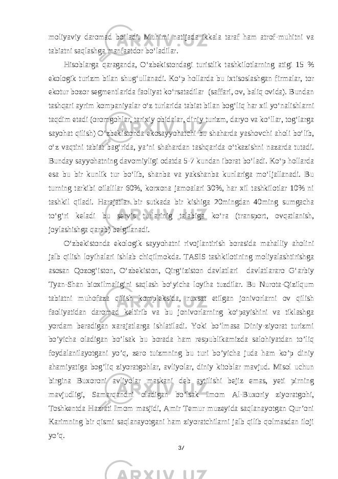 moliyaviy daromad bo‘ladi. Muhimi natijada ikkala taraf ham atrof-muhitni va tabiatni saqlashga manfaatdor bo‘ladilar. Hisoblarga qaraganda, O‘zbekistondagi turistlik tashkilotlarning atigi 15 % ekologik turizm bilan shug‘ullanadi. Ko‘p hollarda bu ixtisoslashgan firmalar, tor ekotur bozor segmentlarida faoliyat ko‘rsatadilar (saffari, ov, baliq ovida). Bundan tashqari ayrim kompaniyalar o‘z turlarida tabiat bilan bog‘liq har xil yo‘nalishlarni taqdim etadi (oromgohlar, tarixiy obidalar, diniy turizm, daryo va ko‘llar, tog‘larga sayohat qilish) O‘zbekistonda ekosayyohatchi bu shaharda yashovchi aholi bo‘lib, o‘z vaqtini tabiat bag‘rida, ya’ni shahardan tashqarida o‘tkazishni nazarda tutadi. Bunday sayyohatning davomiyligi odatda 5-7 kundan iborat bo‘ladi. Ko‘p hollarda esa bu bir kunlik tur bo‘lib, shanba va yakshanba kunlariga mo‘ljallanadi. Bu turning tarkibi oilalilar 60%, korxona jamoalari 30%, har xil tashkilotlar 10% ni tashkil qiladi. Harajatlar bir sutkada bir kishiga 20mingdan 40ming sumgacha to‘g‘ri keladi bu servis turlarinig talabiga ko‘ra (transport, ovqatlanish, joylashishga qarab) belgilanadi. O‘zbekistonda ekologik sayyohatni rivojlantirish borasida mahalliy aholini jalb qilish loyihalari ishlab chiqilmokda. TASIS tashkilotining moliyalashtirishga asosan Qozog‘iston, O‘zbekiston, Qirg‘iziston davlatlari davlatlararo G‘arbiy Tyan-Shan bioxilmaligini saqlash bo‘yicha loyiha tuzdilar. Bu Nurota-Qizilqum tabiatni muhofaza qilish kompleksida, ruxsat etilgan jonivorlarni ov qilish faoliyatidan daromad keltirib va bu jonivorlarning ko‘payishini va tiklashga yordam beradigan xarajatlarga ishlatiladi. Yoki bo’lmasa Diniy-ziyorat turizmi bo’yicha oladigan bo’lsak bu borada ham respublikamizda salohiyatdan to’liq foydalanilayotgani yo’q, zero tuizmning bu turi bo’yicha juda ham ko’p diniy ahamiyatiga bog’liq ziyoratgohlar, avliyolar, diniy kitoblar mavjud. Misol uchun birgina Buxoroni avliyolar maskani deb aytilishi bejiz emas, yeti pirning mavjudligi, Samarqandni oladigan bo’lsak Imom Al-Buxoriy ziyoratgohi, Toshkentda Hazrati Imom masjidi, Amir Temur muzeyida saqlanayotgan Qur’oni Karimning bir qismi saqlanayotgani ham ziyoratchilarni jalb qilib qolmasdan iloji yo’q. 37 