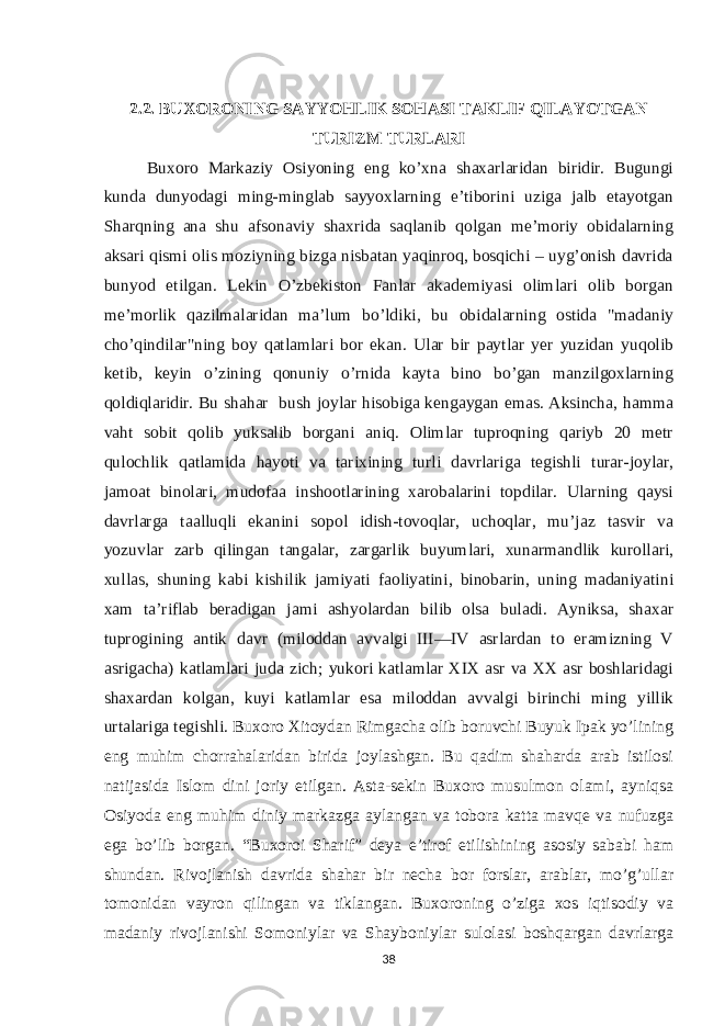 2.2. BUXORONING SAYYOHLIK SOHASI TAKLIF QILAYOTGAN TURIZM TURLARI Buxoro Markaziy Osiyoning eng ko’xna shaxarlaridan biridir. Bugungi kunda dunyodagi ming-minglab sayyoxlarning e’tiborini uziga jalb etayotgan Sharqning ana shu afsonaviy shaxrida saqlanib qolgan me’moriy obidalarning aksari qismi olis moziyning bizga nisbatan yaqinroq, bosqichi – uyg’onish davrida bunyod etilgan. Lekin O’zbekiston Fanlar akademiyasi olimlari olib borgan me’morlik qazilmalaridan ma’lum bo’ldiki, bu obidalarning ostida &#34;madaniy cho’qindilar&#34;ning boy qatlamlari bor ekan. Ular bir paytlar yer yuzidan yuqolib ketib, keyin o’zining qonuniy o’rnida kayta bino bo’gan manzilgoxlarning qoldiqlaridir. Bu shahar bush joylar hisobiga kengaygan emas. Aksincha, hamma vaht sobit qolib yuksalib borgani aniq. Olimlar tuproqning qariyb 20 metr qulochlik qatlamida hayoti va tarixining turli davrlariga tegishli turar-joylar, jamoat binolari, mudofaa inshootlarining xarobalarini topdilar. Ularning qaysi davrlarga taalluqli ekanini sopol idish-tovoqlar, uchoqlar, mu’jaz tasvir va yozuvlar zarb qilingan tangalar, zargarlik buyumlari, xunarmandlik kurollari, xullas, shuning kabi kishilik jamiyati faoliyatini, binobarin, uning madaniyatini xam ta’riflab beradigan jami ashyolardan bilib olsa buladi. Ayniksa, shaxar tuprogining antik davr (miloddan avvalgi III—IV asrlardan to eramizning V asrigacha) katlamlari juda zich; yukori katlamlar XIX asr va XX asr boshlaridagi shaxardan kolgan, kuyi katlamlar esa miloddan avvalgi birinchi ming yillik urtalariga tegishli.   Buxoro Xitoydan Rimgacha olib boruvchi Buyuk Ipak yo’lining eng muhim chorrahalaridan birida joylashgan. Bu qadim shaharda arab istilosi natijasida Islom dini joriy etilgan. Asta-sekin Buxoro musulmon olami, ayniqsa Osiyoda eng muhim diniy markazga aylangan va tobora katta mavqe va nufuzga ega bo’lib borgan. “Buxoroi Sharif” deya e’tirof etilishining asosiy sababi ham shundan. Rivojlanish davrida shahar bir necha bor forslar, arablar, mo’g’ullar tomonidan vayron qilingan va tiklangan. Buxoroning o’ziga xos iqtisodiy va madaniy rivojlanishi Somoniylar va Shayboniylar sulolasi boshqargan davrlarga 38 