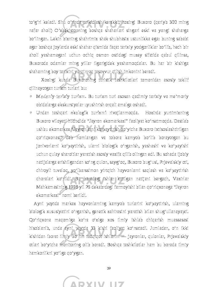 to’g’ri keladi. Shu o’rinda ta’kidlash kerakki, hozirgi Buxoro (qariyb 300 ming nafar aholi) O’zbekistonning boshqa shaharlari singari eski va yangi shaharga bo’lingan. Lekin bizning shahrimiz shak-shubhasiz ustunlikka ega: buning sababi agar boshqa joylarda eski shahar qismida faqat tarixiy yodgorliklar bo’lib, hech bir aholi yashamagani uchun ochiq osmon ostidagi muzey sifatida qabul qilinsa, Buxoroda odamlar ming yillar ilgarigidek yashamoqdalar. Bu har bir kishiga shaharning boy tarixini yorqinroq tasavvur qilish imkonini beradi. Xozirgi kunda Buxoroning turistik tashkilotlari tomonidan asosiy taklif qilinayotgan turizm turlari bu:  Madaniy-tarixiy turizm. Bu turizm turi asosan qadimiy tarixiy va me’moriy obidalarga ekskursiyalar uyushirish orqali amalga oshadi.  Undan tashqari ekologik turizmi rivojlanmoqda. Hozirda yurtimizning Buxoro viloyati hududida “Jayron ekomarkazi” faoliyat ko‘rsatmoqda. Dastlab ushbu ekomarkaz “Jayronlarni ko‘paytirish bo‘yicha Buxoro ixtisoslashtirilgan qo‘riqxonasi” deb nomlangan va tobora kamyob bo‘lib borayotgan bu jonivorlarni ko‘paytirish, ularni biologik o‘rganish, yashashi va ko‘payishi uchun qulay sharoitlar yaratish asosiy vazifa qilib olingan edi. Bu sohada ijobiy natijalarga erishilgandan so‘ng qulon, sayg‘oq, Buxoro bug‘usi, Prjevalskiy oti, chiroyli tuvaloq, yo‘lbarssimon yirtqich hayvonlarni saqlash va ko‘paytirish choralari ko‘rildi. Bu boradagi ishlar kutilgan natijani bergach, Vazirlar Mahkamasining 1998 yil 26 dekabrdagi farmoyishi bilan qo‘riqxonaga “Jayron ekomarkazi” nomi berildi. Ayni paytda markaz hayvonlarning kamyob turlarini ko‘paytirish, ularning biologik xususiyatini o‘rganish, genetik zahirasini yaratish bilan shug‘ullanayapti. Qo‘riqxona maqomiga ko‘ra o‘ziga xos ilmiy ishlab chiqarish muassasasi hisoblanib, unda ayni paytda 33 kishi faoliyat ko‘rsatadi. Jumladan, o‘n ikki kishidan iborat ilmiy bo‘lim tadqiqot ishlarini — jayronlar, qulonlar, Prjevalskiy otlari bo‘yicha monitoring olib boradi. Boshqa tashkilotlar ham bu borada ilmiy hamkorlikni yo‘lga qo‘ygan. 39 