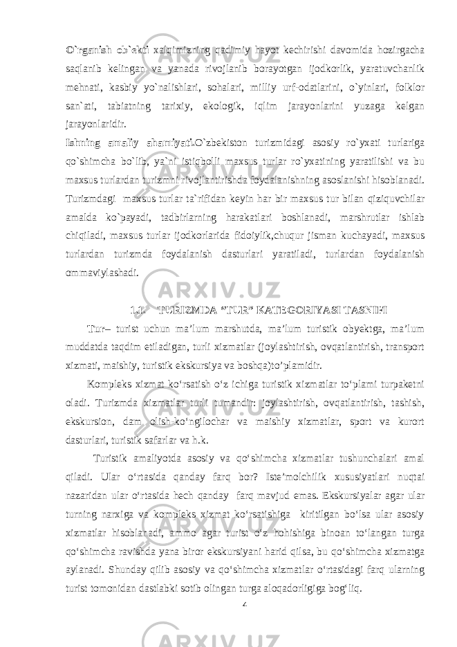 O`rganish ob`ekti xalqimizning qadimiy hayot kechirishi davomida hozirgacha saqlanib kelingan va yanada rivojlanib borayotgan ijodkorlik, yaratuvchanlik mehnati, kasbiy yo`nalishlari, sohalari, milliy urf-odatlarini, o`yinlari, folklor san`ati, tabiatning tarixiy, ekologik, iqlim jarayonlarini yuzaga kelgan jarayonlaridir. Ishning amaliy ahamiyati. O`zbekiston turizmidagi asosiy ro`yxati turlariga qo`shimcha bo`lib, ya`ni istiqbolli maxsus turlar ro`yxatining yaratilishi va bu maxsus turlardan turizmni rivojlantirishda foydalanishning asoslanishi hisoblanadi. Turizmdagi maxsus turlar ta`rifidan keyin har bir maxsus tur bilan qiziquvchilar amalda ko`payadi, tadbirlarning harakatlari boshlanadi, marshrutlar ishlab chiqiladi, maxsus turlar ijodkorlarida fidoiylik,chuqur jisman kuchayadi, maxsus turlardan turizmda foydalanish dasturlari yaratiladi, turlardan foydalanish ommaviylashadi. 1.1. TURIZMDA “TUR” KATEGORIYASI TASNIFI Tur – turist uchun ma’lum marshutda, ma’lum turistik obyektga, ma’lum muddatda taqdim etiladigan, turli xizmatlar (joylashtirish, ovqatlantirish, transport xizmati, maishiy, turistik ekskursiya va boshqa ) to’plamidir. Kompleks xizmat ko‘rsatish o‘z ichiga turistik xizmatlar to‘plami turpaketni oladi. Turizmda xizmatlar turli tumandir: joylashtirish, ovqatlantirish, tashish, ekskursion, dam olish-ko‘ngilochar va maishiy xizmatlar, sport va kurort dasturlari, turistik safarlar va h.k. Turistik amaliyotda asosiy va qo‘shimcha xizmatlar tushunchalari amal qiladi. Ular o‘rtasida qanday farq bor? Iste’molchilik xususiyatlari nuqtai nazaridan ular o‘rtasida hech qanday farq mavjud emas. Ekskursiyalar agar ular turning narxiga va kompleks xizmat ko‘rsatishiga kiritilgan bo‘lsa ular asosiy xizmatlar hisoblanadi, ammo agar turist o‘z hohishiga binoan to‘langan turga qo‘shimcha ravishda yana biror ekskursiyani harid qilsa, bu qo‘shimcha xizmatga aylanadi. Shunday qilib asosiy va qo‘shimcha xizmatlar o‘rtasidagi farq ularning turist tomonidan dastlabki sotib olingan turga aloqadorligiga bog‘liq. 4 