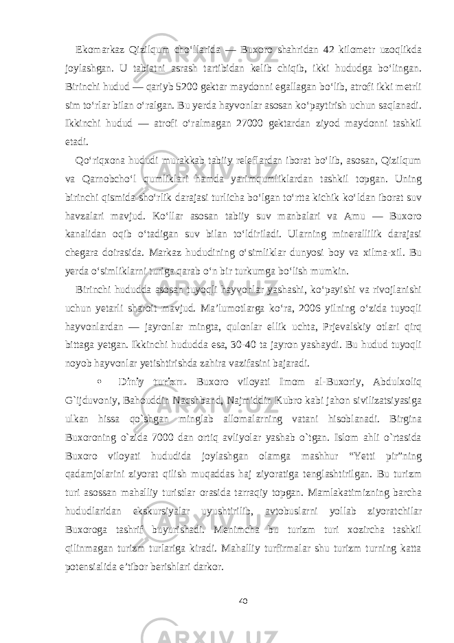 Ekomarkaz Qizilqum cho‘llarida — Buxoro shahridan 42 kilometr uzoqlikda joylashgan. U tabiatni asrash tartibidan kelib chiqib, ikki hududga bo‘lingan. Birinchi hudud — qariyb 5200 gektar maydonni egallagan bo‘lib, atrofi ikki metrli sim to‘rlar bilan o‘ralgan. Bu yerda hayvonlar asosan ko‘paytirish uchun saqlanadi. Ikkinchi hudud — atrofi o‘ralmagan 27000 gektardan ziyod maydonni tashkil etadi. Qo‘riqxona hududi murakkab tabiiy releflardan iborat bo‘lib, asosan, Qizilqum va Qarnobcho‘l qumliklari hamda yarimqumliklardan tashkil topgan. Uning birinchi qismida sho‘rlik darajasi turlicha bo‘lgan to‘rtta kichik ko‘ldan iborat suv havzalari mavjud. Ko‘llar asosan tabiiy suv manbalari va Amu — Buxoro kanalidan oqib o‘tadigan suv bilan to‘ldiriladi. Ularning minerallilik darajasi chegara doirasida. Markaz hududining o‘simliklar dunyosi boy va xilma-xil. Bu yerda o‘simliklarni turiga qarab o‘n bir turkumga bo‘lish mumkin. Birinchi hududda asosan tuyoqli hayvonlar yashashi, ko‘payishi va rivojlanishi uchun yetarli sharoit mavjud. Ma’lumotlarga ko‘ra, 2006 yilning o‘zida tuyoqli hayvonlardan — jayronlar ming ta, qulonlar ellik uchta, Prjevalskiy otlari qirq bittaga yetgan. Ikkinchi hududda esa, 30-40 ta jayron yashaydi. Bu hudud tuyoqli noyob hayvonlar yetishtirishda zahira vazifasini bajaradi.  Diniy turizm. Buxoro viloyati Imom al-Buxoriy, Abdulxoliq G`ijduvoniy, Bahouddin Naqshband, Najmiddin Kubro kabi jahon sivilizatsiyasiga ulkan hissa qo`shgan minglab allomalarning vatani hisoblanadi. Birgina Buxoroning o`zida 7000 dan ortiq avliyolar yashab o`tgan. Islom ahli o`rtasida Buxoro viloyati hududida joylashgan olamga mashhur “Yetti pir”ning qadamjolarini ziyorat qilish muqaddas haj ziyoratiga tenglashtirilgan. Bu turizm turi asossan mahalliy turistlar orasida tarraqiy topgan. Mamlakatimizning barcha hududlaridan ekskursiyalar uyushtirilib, avtobuslarni yollab ziyoratchilar Buxoroga tashrif buyurishadi. Menimcha bu turizm turi xozircha tashkil qilinmagan turizm turlariga kiradi. Mahalliy turfirmalar shu turizm turning katta potensialida e’tibor berishlari darkor. 40 