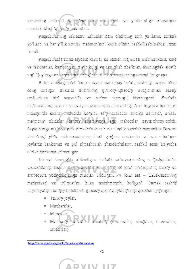 san’atning an’anasi va o’zga xos madaniyati va yildan-yilga o’sayorgan mamlakatdagi iqtisodiy potensiali. Pespublikaning rekreativ zahiralar dam olishning turli yo’llarni, turistik yo’llarni va har yillik xorijiy mehmonlarni kutib olishni tashkillashtirishda ijozat beradi. Pespublikada turist-sayohat xizmar ko’rsatish majmuasi mehmonxona, kafe va restoranlar, kempinglar, o’yin-kulgi va dan olish obe’ktlar, shuningdek ajoyib tog`li joylarga va daryolarga ko’pgina turistik xizmatlarning tamoyillariga ega. Butun dunyoga o’zining bir necha asrlik boy tarixi, madaniy merosi bilan dong taratgan Buxoroi Sharifning ijtimoiy-iqtisodiy rivojlantirish asosiy omillaridan biri sayyohlik va turizm tarmog’i hisoblagnadi. Statistik ma’lumotlarga nazar tashlasak, mazkur qaror qabul qilinganidan buyon o’tgan davr mobaynida shahar hududida ko’plab sa’y-harakatlar amalga oshirildi, o’nlab me’moriy obidalar, tarixiy ahamiyatga ega inshootlar qayta   chiroy   ochdi. Sayyohlarga erkin valyuta almashtirish uchun qulaylik yaratish maqsadida Buxoro shahridagi yirik mehmonxonalar, aholi gavjum maskanlar va zarur bo’lgan joylarda bankomat va pul almashtirish shaxobchalarini tashkil etish bo’yicha o’nlab bankomat o’rnatilgan. Internet tarmogida o’tkazilgan statistik so’rovnomaning natijasiga ko’ra Uzbekistonga tashrif buyurmoqchi insonlarning 39 foizi mintaqaning tarixiy va arxiteqtura yodgorliqlariga qiziqish bildirgan, 24 foizi esa – Uzbekistonning madaniyati va urf-odatlari bilan tanishmoqchi bo’lgan 1 . Demak tashrif buyurayotgan xorijiy turistlarning asosiy qismi quyidagilarga qizikish uyg’otgan:  Tarixiy joylar,  Maqbaralar,  Muzeylar,  Me’moriy-arxitektura binolari, (madrasalar, masjidlar, darvozalar, zindonlar). 1 http://ru.wikipedia.org/wiki/Туризм в Убекистане 42 