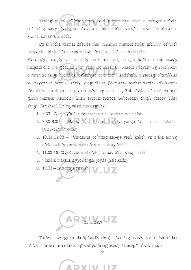 Kеyingi yillаrdа O’zbеkistоngа хоrijiy mаmlаkаtlаrdаn kеlаyotgаn turistik оqimning аsоsiy qismigа kichik vа o’rtа biznеs bilаn shug’ullаnuvchi tаdbirkоrlаr хizmаt ko&#39;rsаtishmоqdа. Qo’shimcha xizmat sifatida men turizmni maxsus turlar taklifini oshirish maqsadida bir kunlik ecologic ekskuriyani rejasini ishlab chiqdim. Ekskursiya xorijiy va mahalliy turislarga muljallangan bo’lib, uning asosiy maqsadi cho’lining tabiati bilan yaqinroq tanishish. Buxoro viloyatining SHofrikon o`rmon xo`jaligi hududida joylashgan qum cho`l landshafti, u yerdagi o`simliklar va hayvonlar hamda tarixiy yodgorliklar (Vardanza shahar xarobalari) xamda &#34;Vardanza qo`riqxonasi » ekskursiya uyushtirish , 3-4 kishidan iborat bo’lgan guruh maxsus instructor bilan avtotransportda Buhorodan chiqib fotoov bilan shug’ullanishadi. Uning rejasi quyidagicha: 1. 7.00 - Guruh yig’ilib avtotransportda shahardan chiqish. 2. 7.30-8.00 – Bobkent shahridagi tarixiy yodgorliklar bilan tanishish (Vobkent minorasi) 3. 10.00-11.00 – «Vardanza qo`riqxonasi»ga yetib kelish va o’sha erning o’zida milliy xonadonda o’zbekcha choy ichish. 4. 11.00-19.00 qo’riqxonani o’zida fotoov bilan shuqullanish. 5. Tushlik maxsus tayyorlangan joyda (palatkada) 6. 19.00 – Buxoroga qaytish XULOSA Turizm hozirgi kunda i qtisodiy rivojlanishning asosiy yo`nalishlaridan biridir. Turizm mamlakat iqtisodiyotining asosiy tarmog’i hisoblanadi. 44 