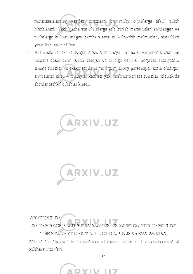 mutaxassislarning vazifasi turistlarni bu milliy o`yinlarga taklif qilish h isoblanadi. Taklifgacha esa o`yinlarga etib borish marshrutlari aniqlangan va turistlarga ko`rsatiladigan barcha xizmatlar ko`rsatish majmualari, sharoitlari yaratilishi talab qilinadi.  Animastion turizmni rivojlantirish. Animatsiya – bu bo’sh vaqtni o’tkazishning maxsus dasturlarini ishlab chiqish va amalga oshirish bo’yicha faoliyatdir. Bunga turistlar va ekskursantlarni “tirilgan” tarixiy personajlar kutib oladigan animatsion shou – muzeylar kechasi yoki mehmonxonada turistlar ishtirokida shoular tashkil qilishlar kiradi. ANNOTATION OF THE BACHELOR&#39;S GRADUATION QUALIFICATION THESIS OF THE STUDENT OF 3-1TUR-13 GROUP JUMAYEVA ZARINA Title of the thesis: The importance of special tours in the development of Bukhara Tourism 46 