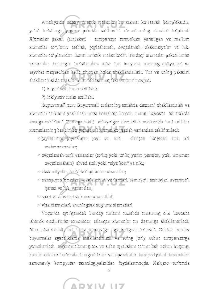 Amaliyotda asosiy turistik mahsulot bu xizmat ko‘rsatish kompleksidir, ya’ni turistlarga yagona paketda sotiluvchi xizmatlarning standart to‘plami. Xizmatlar paketi (turpaket) - turoperator tomonidan yaratilgan va ma’lum xizmatlar to‘plami: tashish, joylashtirish, ovqatlanish, ekskursiyalar va h.k. xizmatlar to‘plamidan iborat turistik mahsulotdir. Turdagi xizmatlar paketi turist tomonidan tanlangan turistik dam olish turi bo‘yicha ularning ehtiyojlari va sayohat maqsadidan kelib chiqqan holda shakllantiriladi. Tur va uning paketini shakllantirishda turistlar bilan ishlashning ikki varianti mavjud: 1) buyurtmali turlar sotilishi; 2) inklyuziv turlar sotilishi. Buyurtmali tur. Buyurtmali turlarning sotishda dasturni shakllantirish va xizmatlar tarkibini yaxlitlash turist hohishiga binoan, uning bevosita ishtirokida amalga oshiriladi. Turistga taklif etilayotgan dam olish maskanida turli xil tur xizmatlarning har biri bo‘yicha turli xizmat ko‘rsatish variantlari taklif etiladi:  joylashtirish-joylashgan joyi va turi, darajasi bo‘yicha turli xil mehmonxonalar;  ovqatlanish-turli variantlar (to‘liq yoki to‘liq yarim pansion, yoki umuman ovqatlanishsiz) shved stoli yoki “alya kort” va x.k.;  ekskursiyalar, harid -ko‘ngilochar xizmatlar ;  transport xizmatlari – aviauchish variantlari, temiryo‘l tashuvlar, avtomobil ijarasi va h.k. variantlari;  sport va davolanish kurort xizmatlari ;  viza xizmatlari, shuningdek sug‘urta xizmatlari. Yuqorida aytilganidek bunday turlarni tuzishda turistning o‘zi bevosita ishtirok etadi.Turist tomonidan talangan xizmatlar tur dasturiga shakllantirladi. Narx hisoblanadi, uni turist turpaketga ega bo‘lgach to‘laydi. Odatda bunday buyurmalar agentliklarda shakllantiriladi va so‘ng joriy uchun turoperatorga yo‘naltiriladi. Buyurtmalarning tez va sifati ajralishini ta’minlash uchun bugungi kunda xalqaro turizmda turagentliklar va operatorlik kompaniyalari tomonidan zamonaviy kompyuter texnologiyalaridan foydalanmoqda. Xalqaro turizmda 5 