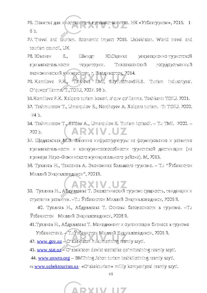 26. Памятка для иностранного путешественника. НК «Узбектурaм», 2016. 1- 6 b. 27. Travel and tourism. Economic impact 2016. Uzbekistan. World travel and tourism council, UK 28. Юванен Е., Шмидт Ю.Оценка рекреационно-туристской привлекательности территори. Тихоокеанский государственный экономический университет, г. Владивосток, 2014. 29. Kаmilоvа F.K., Tаishеvа I.M., SаyfutdinоvSH.S. Turizm industriyasi. O’quvqo’llаnmа. T.,TDIU, 2007. 98-b. 31.Komilova F.K. Xalqaro turizm bozori. o‘quv qo‘llanma. Toshkent: TDIU. 2001. 32. Tashmuratov T., Umarqulov E., Norchayev A. Xalqaro turizm. -T: TDIU. 2000. -74 b. 34. Tashmuratov T., Saidov A., Umarqulov E. Turizm iqtisodi. – T.: TMI. -2000. – 200 b. 37. Щедловская М.В. Влияние инфраструктуры на формирование и развитие привлекательности и конкурентоспособности туристской дестинаци (на примере Наро–Фоминского муниципального района). М, 2013. 38. Тухлиев Н., Таксанов А. Экономика большого турaма. – Т.: “Ў збекист о н Миллий Эн ц иклопедияси ”, 2001 й. 3 9. Тухлиев Н., Абдуллаева Т. Экологический турaм: сущность, тенденци и стратегия развития. –Т.: Ўзбекистон Миллий Энцтиклопедияси, 2006 й. 40. Тухлиев Н., Абдуллаева Т. Основы безопасности в турaме. –Т.: Ўзбекистон Миллий Энциклопедияси, 2008 й. 41.Тухлиев Н., Абдуллаева Т. Менеджмент и органaация бaнеса в турaме Узбекистана. – Т.:Ўзбекистон Миллий Енциклопедияси, 2006 й. 42. www.gov.uz – O‘zbekiston hukumatining rasmiy sayti. 43. www.stat.uz – O‘zbekiston davlat statistika qo‘mitasining rasmiy sayti. 44. www.unwto.org – BMTning Jahon turizm tashkilotining rasmiy sayti. 45. www.uzbektourism.uz - «O‘zbekturizm» milliy kompaniyasi rasmiy sayti. 51 