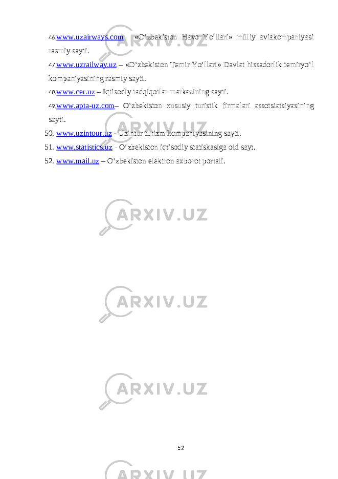 46. www.uzairways.com - «O‘zbekiston Havo Yo‘llari» milliy aviakompaniyasi rasmiy sayti. 47. www.uzrailway.uz – «O‘zbekiston Temir Yo‘llari» Davlat hissadorlik temiryo‘l kompaniyasining rasmiy sayti. 48. www.cer.uz – Iqtisodiy tadqiqotlar markazining sayti. 49. www.apta-uz.com – O‘zbekiston xususiy turistik firmalari assotsiatsiyasining sayti. 50. www.uzintour.uz - Uzintur turizm kompaniyasining sayti. 51. www.statistics.uz - O‘zbekiston iqtisodiy statiskasiga oid sayt. 52. www.mail.uz – O‘zbekiston elektron axborot portali. 52 