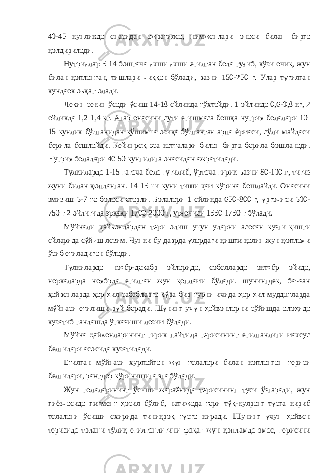 40-45 кунликда онасидан ажратилса, нимжонлари онаси билан бирга қолдирилади. Нутриялар 5-14 бошгача яхши яхши етилган бола туғиб, кўзи очиқ, жун билан қопланган, тишлари чиққан бўлади, вазни 150-250 г. Улар туғилган кундаок овқат олади. Лекин секин ўсади ўсиш 14-18 ойликда тўхтайди. 1 ойликда 0,6-0,8 кг, 2 ойликда 1,2-1,4 кг. Агар онасини сути етишмаса бошқа нутрия болалари 10- 15 кунлик бўлганидан қўшимча озиқа-бўлганган арпа ёрмаси, сўли майдаси берила бошлайди. Кейинроқ эса катталари билан бирга берила бошланади. Нутрия болалари 40-50 кунгилига онасидан ажратилади. Тулкиларда 1-15 тагача бола тугилиб, ўртача тирик вазни 80-100 г, тиғиз жуни билан қопланган. 14-15 чи куни тиши ҳам кўрина бошлайди. Онасини эмизиш 6-7 та боласи етарли. Болалари 1 ойликда 650-800 г, урғочиси 600- 750 г 2 ойлигида эркаки 1700-2000 г, урғочиси 1550-1750 г бўлади. Мўйнали ҳайвонлардан тери олиш учун уларни асосан кузги-қишги ойларида сўйиш лозим. Чунки бу даврда улардаги қишги қалин жун қоплами ўсиб етиладиган бўлади. Тулкиларда ноябр-декабр ойларида, соболларда октябр ойида, норкаларда ноябрда етилган жун қоплами бўлади. шунингдек, баъзан ҳайвонларда ҳар хил сабабларга кўра бир турни ичида ҳар хил муддатларда мўйнаси етилиши руй беради. Шунинг учун ҳайвонларни сўйишда алоҳида кузатиб танлашда ўтказиши лозим бўлади. Мўйна ҳайвонларининг тирик пайтида терисининг етилганлиги махсус белгилари асосида кузатилади. Етилган мўйнаси хурпайган жун толалари билан копланган териси белгилари, рангдор кўринишига эга бўлади. Жун толаларининг ўсиши жараёнида терисининг туси ўзгаради, жун пиёзчасида пигмент ҳосил бўлиб, натижада тери тўқ-кулранг тусга кириб толалани ўсиши охирида тиниқроқ тусга киради. Шунинг учун ҳайвон терисида толани тўлиқ етилганлигини фақат жун қопламда эмас, терисини 