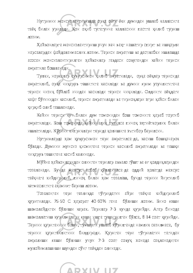 Нутрияни жонсизлантиришда орқа оёғи ёки думидан ушлаб калласига таёқ билан урилади. Қон оқиб тугагунча калласини пастга қилиб туриш лозим. Ҳайвонларга жонсизлантириш учун хеч вақт нашатир спирт ва ишқорли нарсалардан фойдаланмаслик лозим. Териси ажратиш ва дастлабки ишлашда асосан жонсизлантирилган ҳайвонлар гавдаси совугандан кейин териси ажратила бошланади. Тулки, норкалар қувурсимон қилиб ажратилади, орқа оёқлар терисида ажратилиб, орқа чиқарув тешигига кесилади ва думни ярим узунлигигача териси чизиқ бўйлаб ичидан кесилади териси чиқилади. Олдинги оёқдаги кафт бўғинидан кесилиб, териси ажратилади ва тирноқлари эгри қайси билан қирқиб олиб ташланади. Кейин териси куч билан дум томонидан бош томонига қараб тортиб ажратилади. Бош томонида кейинчалик туғилса пичоқ эҳтиёткорлик билан ишлатилади. Кўзини киприклари терида қолишига эътибор берилсин. Нутрияларда ҳам қувурсимон тери ажратилса-да, кесиш бошқачарок бўлади. Думини жунсиз қисмигача териси кесилиб ажратилади ва ташқи чиқарув тешигача кесиб келинади. Мўйна ҳайвонларидан олинган терилар аввало гўшт ва еғ қолдиқларидан тозаланади. Бунда махсус асбоб қўлланилса-да оддий ҳолатда махсус таёқчага кийдирилиб, пичоқ билан ҳам тозалаш, бунда терини йиртилиб кетмаслигига аҳамият бериш лозим. Тозаланган тери тезликда тўғридагич айри таёқча кийдирилиб қуритилади. 25-50 С ҳарорат 40-60% гача бўлиши лозим. Бино яхши шамолайдиган бўлиши керак. Терилар 2-3 кунда қурийди. Агар бинода шамоллатиш курилмалари яхши ишга туширилган бўлса, 8-14 соат қурийди. Терини қуриганини боши, тумшуғи ушлаб кўрилганда намлик сезилмаса, бу терини қуриганлигини билдиради. Қуриган тери тўғрилагич тагидан ажралиши яхши бўлиши учун 2-3 соат совуқ хонада сақланадиган мулойимлашиши шундан сўнг таёқдан олинади. 