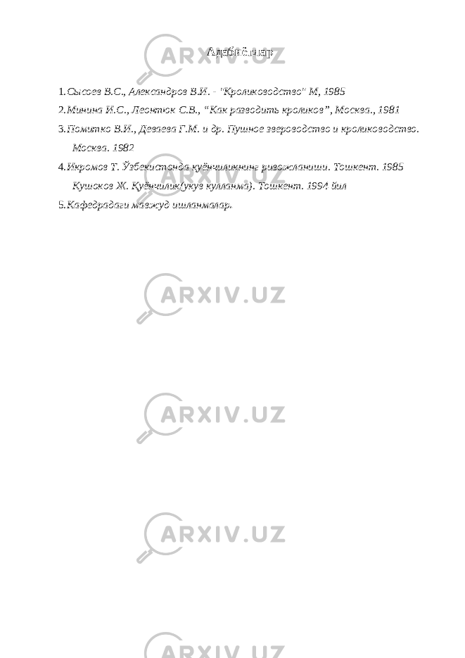 Адабиётлар 1. Сысоев В.С., Александров В.И. - &#34;Кролиководство&#34; М, 1985 2. Минина И.С., Леонтюк С.В., “Как разводить кроликов”, Москва., 1981 3. Помитко В.И., Деваева Г.М. и др. Пушное звероводство и кролиководство. Москва. 1982 4. Икромов Т. Ўзбекистонда қуёнчиликнинг ривожланиши. Тошкент. 1985 Кушоков Ж. Қуёнчилик(укув кулланма). Тошкент. 1994 йил 5. Кафедрадаги мавжуд ишланмалар . 