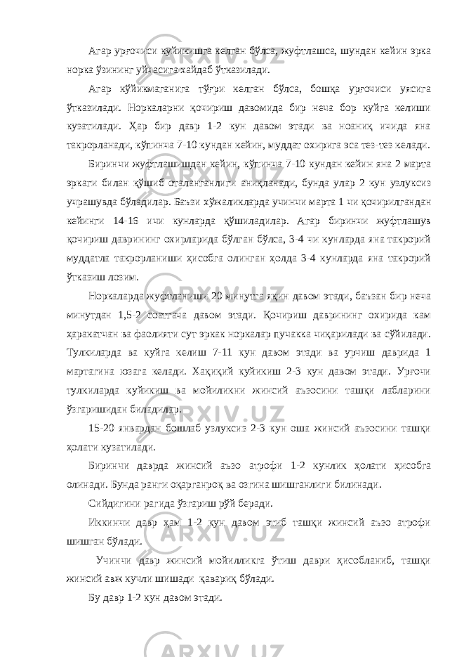 Агар урғочиси куйикишга келган бўлса, жуфтлашса, шундан кейин эрка норка ўзининг уйчасига хайдаб ўтказилади. Агар кўйикмаганига тўғри келган бўлса, бошқа урғочиси уясига ўтказилади. Норкаларни қочириш давомида бир неча бор куйга келиши кузатилади. Ҳар бир давр 1-2 кун давом этади ва ноаниқ ичида яна такрорланади, кўпинча 7-10 кундан кейин, муддат охирига эса тез-тез келади. Биринчи жуфтлашишдан кейин, кўпинча 7-10 кундан кейин яна 2 марта эркаги билан қўшиб оталанганлиги аниқланади, бунда улар 2 кун узлуксиз учрашувда бўладилар. Баъзи хўжаликларда учинчи марта 1 чи қочирилгандан кейинги 14-16 ичи кунларда қўшиладилар. Агар биринчи жуфтлашув қочириш даврининг охирларида бўлган бўлса, 3-4 чи кунларда яна такрорий муддатла такрорланиши ҳисобга олинган ҳолда 3-4 кунларда яна такрорий ўтказиш лозим. Норкаларда жуфтланиши 20 минутга яқин давом этади, баъзан бир неча минутдан 1,5-2 соатгача давом этади. Қочириш даврининг охирида кам ҳаракатчан ва фаолияти сут эркак норкалар пучакка чиқарилади ва сўйилади. Тулкиларда ва куйга келиш 7-11 кун давом этади ва урчиш даврида 1 мартагина юзага келади. Хақиқий куйикиш 2-3 кун давом этади. Урғочи тулкиларда куйикиш ва мойиликни жинсий аъзосини ташқи лабларини ўзгаришидан биладилар. 15-20 январдан бошлаб узлуксиз 2-3 кун оша жинсий аъзосини ташқи ҳолати кузатилади. Биринчи даврда жинсий аъзо атрофи 1-2 кунлик ҳолати ҳисобга олинади. Бунда ранги оқарганроқ ва озгина шишганлиги билинади. Сийдигини рагида ўзгариш рўй беради. Иккинчи давр ҳам 1-2 кун давом этиб ташқи жинсий аъзо атрофи шишган бўлади. Учинчи давр жинсий мойилликга ўтиш даври ҳисобланиб, ташқи жинсий авж кучли шишади қавариқ бўлади. Бу давр 1-2 кун давом этади. 