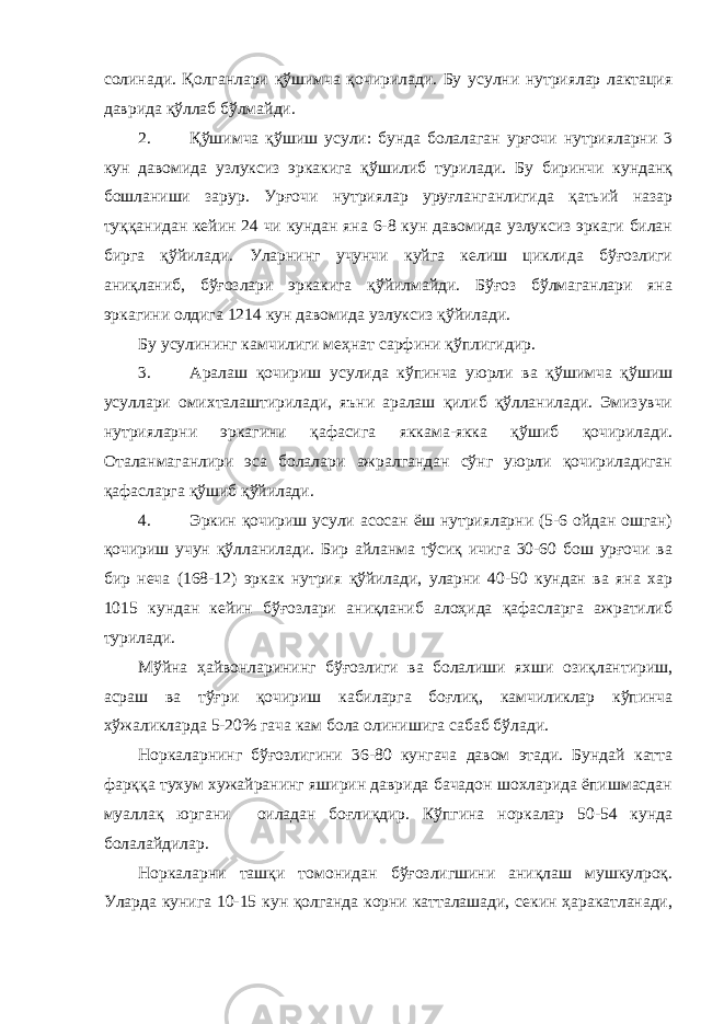 солинади. Қолганлари қўшимча қочирилади. Бу усулни нутриялар лактация даврида қўллаб бўлмайди. 2. Қўшимча қўшиш усули: бунда болалаган урғочи нутрияларни 3 кун давомида узлуксиз эркакига қўшилиб турилади. Бу биринчи кунданқ бошланиши зарур. Урғочи нутриялар уруғланганлигида қатьий назар туққанидан кейин 24 чи кундан яна 6-8 кун давомида узлуксиз эркаги билан бирга қўйилади. Уларнинг учунчи куйга келиш циклида бўғозлиги аниқланиб, бўғозлари эркакига қўйилмайди. Бўғоз бўлмаганлари яна эркагини олдига 1214 кун давомида узлуксиз қўйилади. Бу усулининг камчилиги меҳнат сарфини қўплигидир. 3. Аралаш қочириш усулида кўпинча уюрли ва қўшимча қўшиш усуллари омихталаштирилади, яъни аралаш қилиб қўлланилади. Эмизувчи нутрияларни эркагини қафасига яккама-якка қўшиб қочирилади. Оталанмаганлири эса болалари ажралгандан сўнг уюрли қочириладиган қафасларга қўшиб қўйилади. 4. Эркин қочириш усули асосан ёш нутрияларни (5-6 ойдан ошган) қочириш учун қўлланилади. Бир айланма тўсиқ ичига 30-60 бош урғочи ва бир неча (168-12) эркак нутрия қўйилади, уларни 40-50 кундан ва яна хар 1015 кундан кейин бўғозлари аниқланиб алоҳида қафасларга ажратилиб турилади. Мўйна ҳайвонларининг бўғозлиги ва болалиши яхши озиқлантириш, асраш ва тўғри қочириш кабиларга боғлиқ, камчиликлар кўпинча хўжаликларда 5-20% гача кам бола олинишига сабаб бўлади. Норкаларнинг бўғозлигини 36-80 кунгача давом этади. Бундай катта фарққа тухум хужайранинг яширин даврида бачадон шохларида ёпишмасдан муаллақ юргани оиладан боғлиқдир. Кўпгина норкалар 50-54 кунда болалайдилар. Норкаларни ташқи томонидан бўғозлигшини аниқлаш мушкулроқ. Уларда кунига 10-15 кун қолганда корни катталашади, секин ҳаракатланади, 