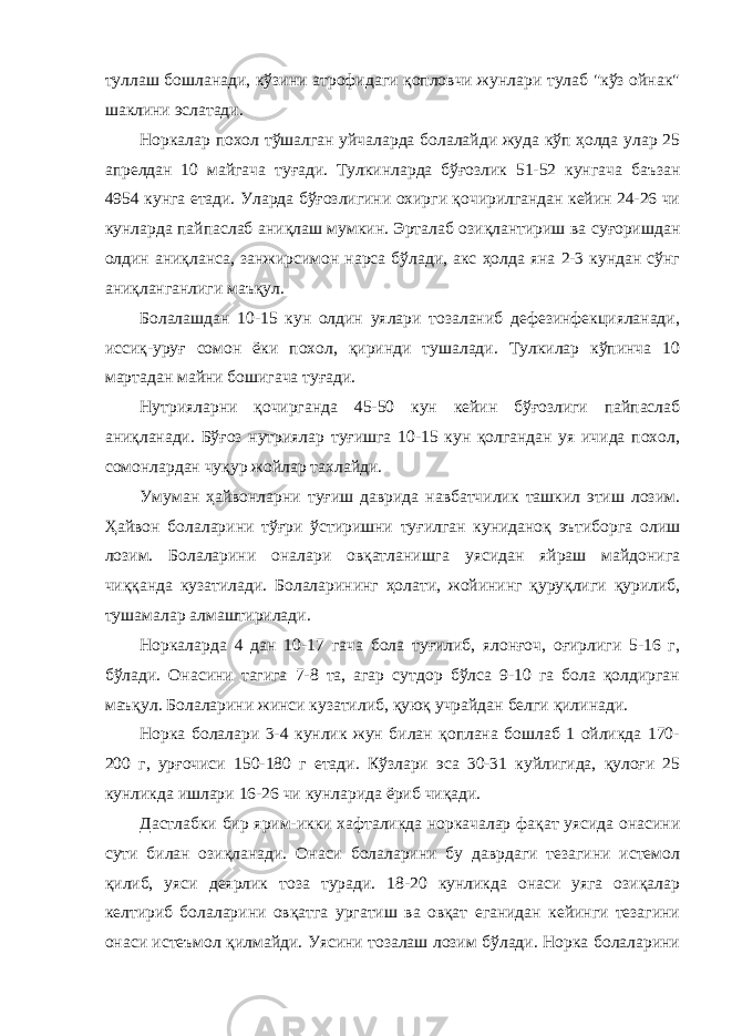 туллаш бошланади, кўзини атрофидаги қопловчи жунлари тулаб &#34;кўз ойнак&#34; шаклини эслатади. Норкалар похол тўшалган уйчаларда болалайди жуда кўп ҳолда улар 25 апрелдан 10 майгача туғади. Тулкинларда бўғозлик 51-52 кунгача баъзан 4954 кунга етади. Уларда бўғозлигини охирги қочирилгандан кейин 24-26 чи кунларда пайпаслаб аниқлаш мумкин. Эрталаб озиқлантириш ва суғоришдан олдин аниқланса, занжирсимон нарса бўлади, акс ҳолда яна 2-3 кундан сўнг аниқланганлиги маъқул. Болалашдан 10-15 кун олдин уялари тозаланиб дефезинфекцияланади, иссиқ-уруғ сомон ёки похол, қиринди тушалади. Тулкилар кўпинча 10 мартадан майни бошигача туғади. Нутрияларни қочирганда 45-50 кун кейин бўғозлиги пайпаслаб аниқланади. Бўғоз нутриялар туғишга 10-15 кун қолгандан уя ичида похол, сомонлардан чуқур жойлар тахлайди. Умуман ҳайвонларни туғиш даврида навбатчилик ташкил этиш лозим. Ҳайвон болаларини тўғри ўстиришни туғилган куниданоқ эътиборга олиш лозим. Болаларини оналари овқатланишга уясидан яйраш майдонига чиққанда кузатилади. Болаларининг ҳолати, жойининг қуруқлиги қурилиб, тушамалар алмаштирилади. Норкаларда 4 дан 10-17 гача бола туғилиб, ялонғоч, оғирлиги 5-16 г, бўлади. Онасини тагига 7-8 та, агар сутдор бўлса 9-10 га бола қолдирган маъқул. Болаларини жинси кузатилиб, қуюқ учрайдан белги қилинади. Норка болалари 3-4 кунлик жун билан қоплана бошлаб 1 ойликда 170- 200 г, урғочиси 150-180 г етади. Кўзлари эса 30-31 куйлигида, қулоғи 25 кунликда ишлари 16-26 чи кунларида ёриб чиқади. Дастлабки бир ярим-икки хафталикда норкачалар фақат уясида онасини сути билан озиқланади. Онаси болаларини бу даврдаги тезагини истемол қилиб, уяси деярлик тоза туради. 18-20 кунликда онаси уяга озиқалар келтириб болаларини овқатга ургатиш ва овқат еганидан кейинги тезагини онаси истеъмол қилмайди. Уясини тозалаш лозим бўлади. Норка болаларини 