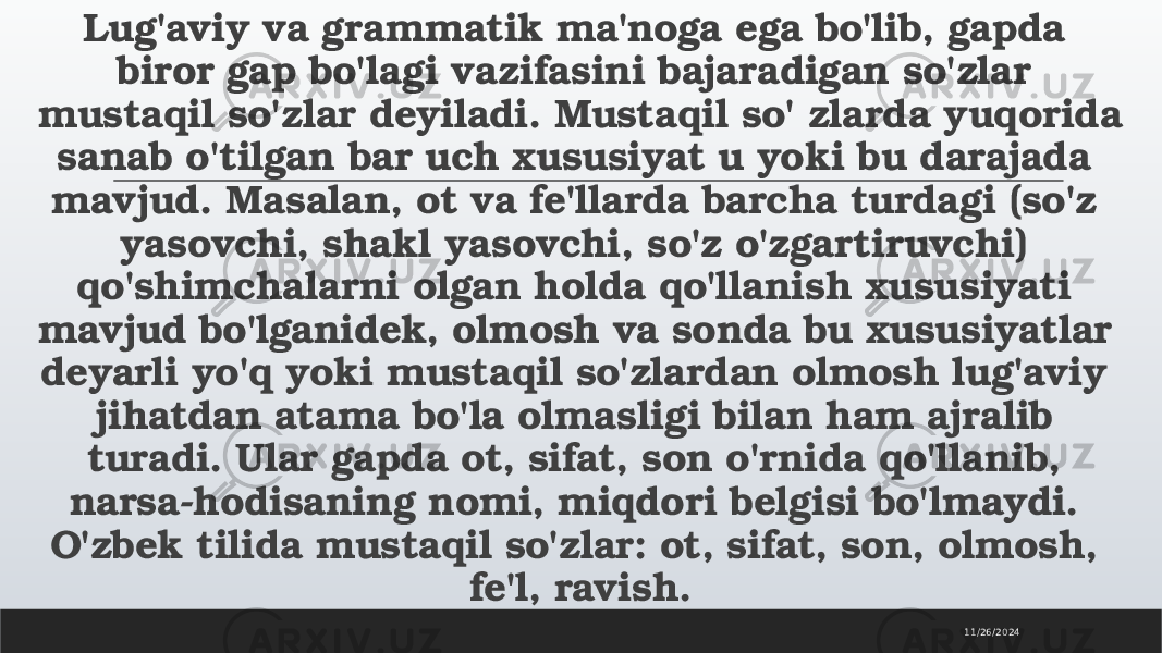 Lug&#39;aviy va grammatik ma&#39;noga ega bo&#39;lib, gapda biror gap bo&#39;lagi vazifasini bajaradigan so&#39;zlar mustaqil so&#39;zlar deyiladi. Mustaqil so&#39; zlarda yuqorida sanab o&#39;tilgan bar uch xususiyat u yoki bu darajada mavjud. Masalan, ot va fe&#39;llarda barcha turdagi (so&#39;z yasovchi, shakl yasovchi, so&#39;z o&#39;zgartiruvchi) qo&#39;shimchalarni olgan holda qo&#39;llanish xususiyati mavjud bo&#39;lganidek, olmosh va sonda bu xususiyatlar deyarli yo&#39;q yoki mustaqil so&#39;zlardan olmosh lug&#39;aviy jihatdan atama bo&#39;la olmasligi bilan ham ajralib turadi. Ular gapda ot, sifat, son o&#39;rnida qo&#39;llanib, narsa-hodisaning nomi, miqdori belgisi bo&#39;lmaydi. O&#39;zbek tilida mustaqil so&#39;zlar: ot, sifat, son, olmosh, fe&#39;l, ravish. 11/26/2024 